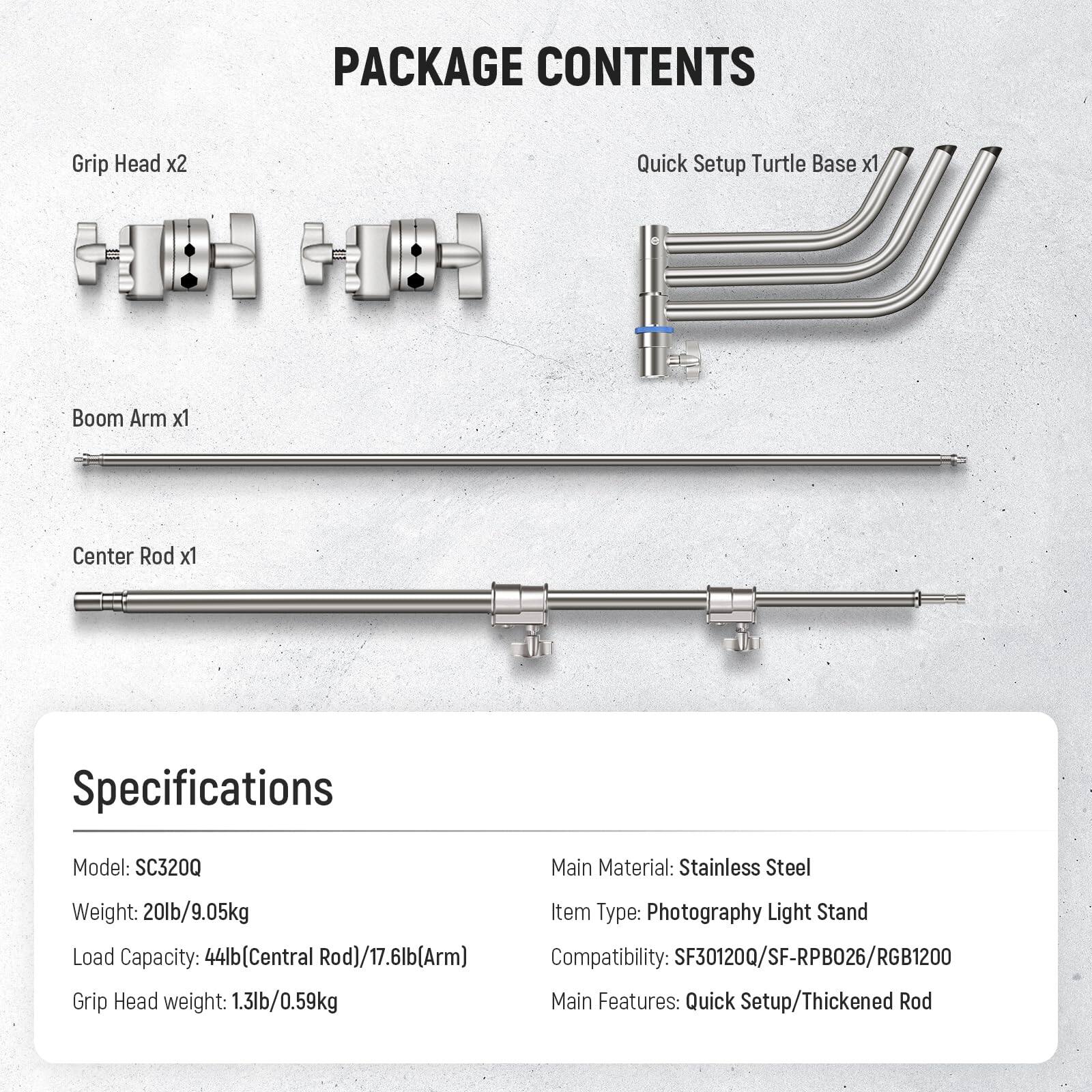 PACKAGE CONTENTS  
- Grip Head x2  
- Quick Setup Turtle Base x1  
- Boom Arm x1  
- Center Rod x1  

Specifications  
- Model: SC320Q  
- Weight: 20lb/9.05kg  
- Load Capacity: 44lb (Central Rod)/17.6lb (Arm)  
- Grip Head weight: 1.3lb/0.59kg  
- Main Material: Stainless Steel  
- Item Type: Photography Light Stand  
- Compatibility: SF30120Q/SF-RPB026/RGB1200  
- Main Features: Quick Setup/Thickened Rod