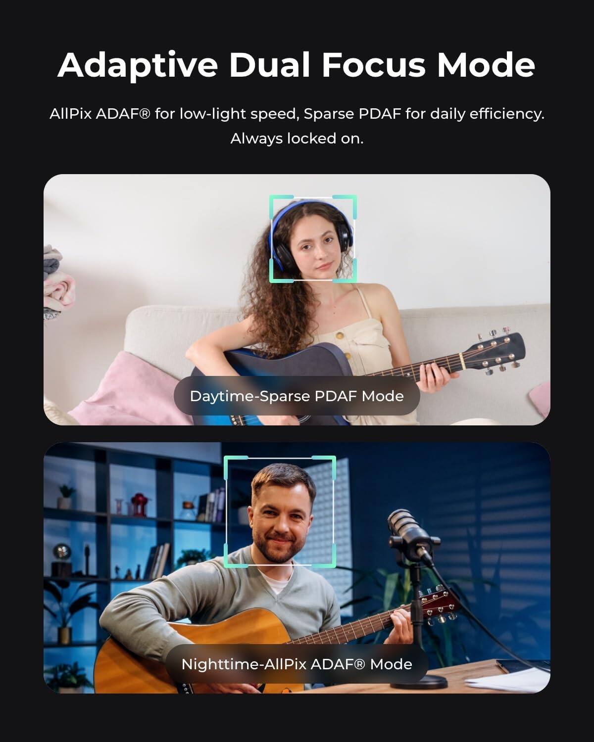 Adaptive Dual Focus Mode  
AllPix ADAF® for low-light speed, Sparse PDAF for daily efficiency. Always locked on.  

Daytime-Sparse PDAF Mode  
Nighttime-AllPix ADAF® Mode