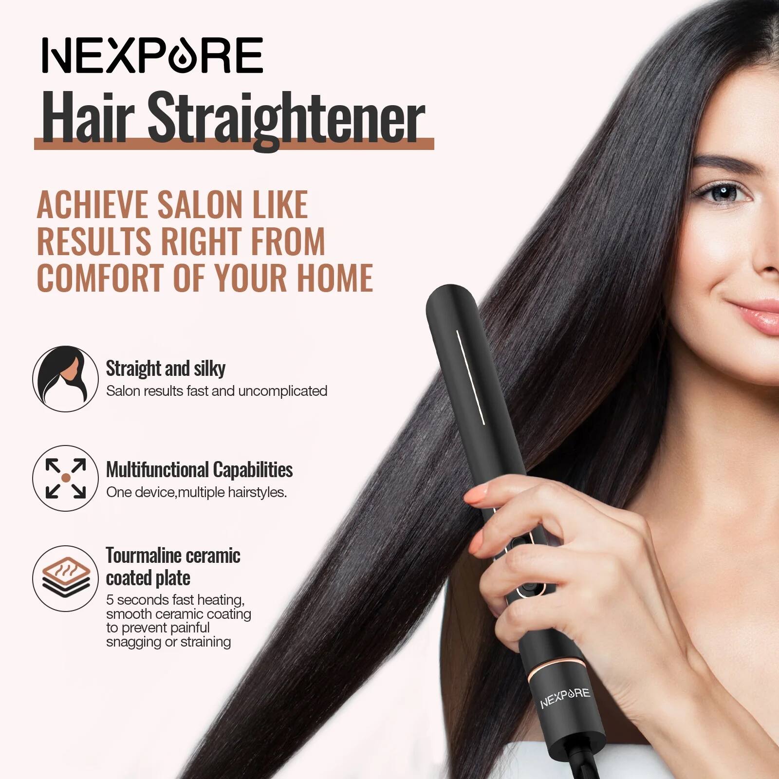 NEXPÖRE Hair Straightener

ACHIEVE SALON LIKE RESULTS RIGHT FROM COMFORT OF YOUR HOME

- Straight and silky
  Salon results fast and uncomplicated

- Multifunctional Capabilities
  One device, multiple hairstyles.

- Tourmaline ceramic coated plate
  5 seconds fast heating, smooth ceramic coating to prevent painful snagging or straining