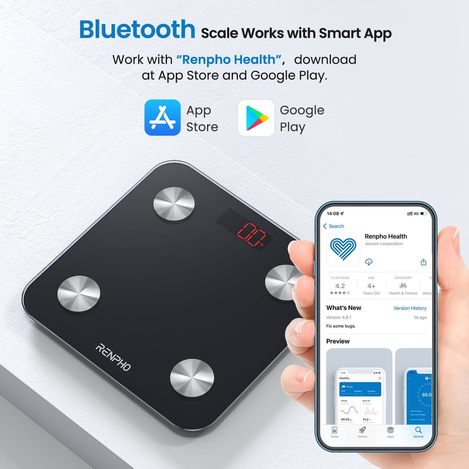 Bluetooth Scale Works with Smart App  
Work with "Renpho Health", download at App Store and Google Play.  

App Store  
Google Play  

4 RATINGS 4.2 - 4+ Years Old  
CATEGORY - Health & Fitness  

What's New  
Version History  
RENPHO Version 4.8.1  
Fix some bugs.  

Preview - 1 ago  
G9.5