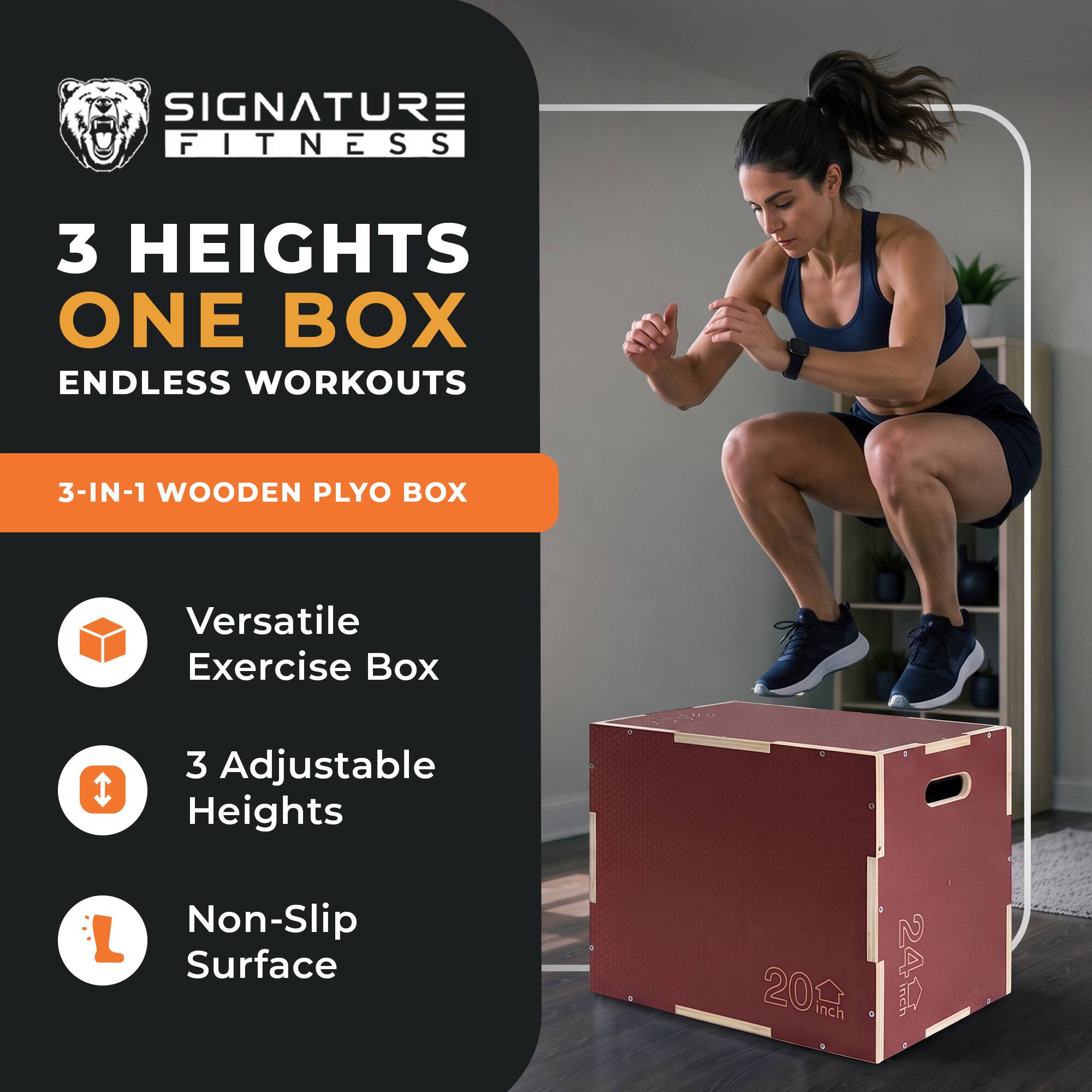 SIGNATURE FITNESS  
3 HEIGHTS ONE BOX ENDLESS WORKOUTS  
3-IN-1 WOODEN PLYO BOX  
Versatile Exercise Box  
3 Adjustable Heights  
Non-Slip Surface  
20 inch  
24 inch