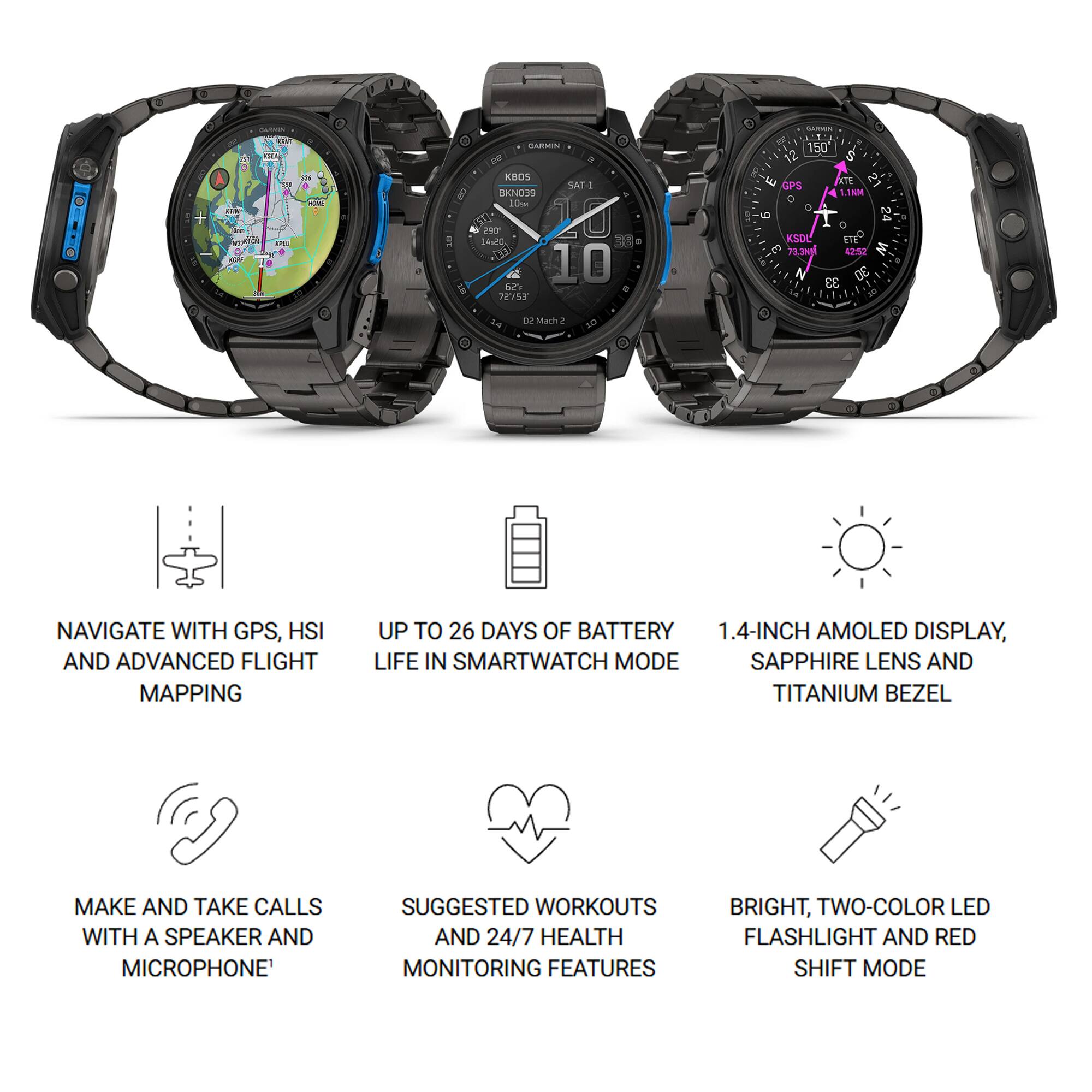 i sA GLATC A ses CM SARIEIN KBOS SATI oigose 10 293 20 14u0 10 29 JEI5T 1 Comsen 150 12 & w ATE N GPS 4 1.18M O O g r 24 KSOL me  7.3N 42:52 3 N & 33 2z Marh NAVIGATE WITH GPS, HSI AND ADVANCED FLIGHT MAPPING UP TO 26 DAYS OF BATTERY 1.4-INCH AMOLED DISPLAY, LIFE IN SMARTWATCH MODE SAPPHIRE LENS AND TITANIUM BEZEL MAKE AND TAKE CALLS WITH A SPEAKER AND MICROPHONE SUGGESTED WORKOUTS AND 24/7 HEALTH MONITORING FEATURES BRIGHT, TWO-COLOR LED FLASHLIGHT AND RED SHIFT MODE