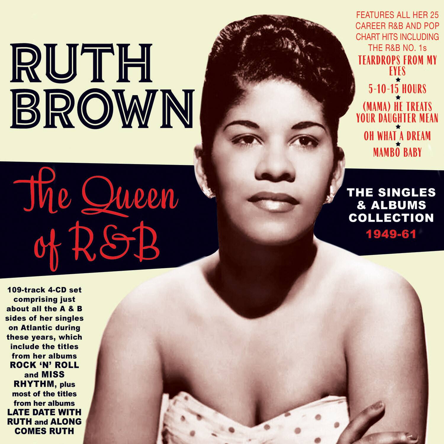 RUTH BROWN  
The Queen of R&B  

109-track 4-CD set comprising just about all the A & B sides of her singles on Atlantic during these years, which include the titles from her albums ROCK 'N' ROLL and MISS RHYTHM, plus most of the titles from her albums LATE DATE WITH RUTH and ALONG COMES RUTH  

FEATURES ALL HER 25 CAREER R&B AND POP CHART HITS INCLUDING THE R&B NO. 1s  
TEARDROPS FROM MY EYES  
5-10-15 HOURS (MAMA)  
HE TREATS YOUR DAUGHTER MEAN  
OH WHAT A DREAM  
MAMBO BABY  

THE SINGLES & ALBUMS COLLECTION  
1949-61