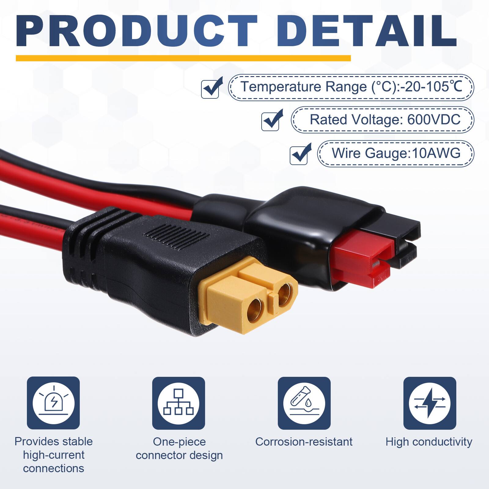 PRODUCT DETAIL

Temperature Range (°C): -20-105°C  
Rated Voltage: 600VDC  
Wire Gauge: 10AWG  

Provides stable high-current connections  
One-piece Corrosion-resistant High conductivity connector design