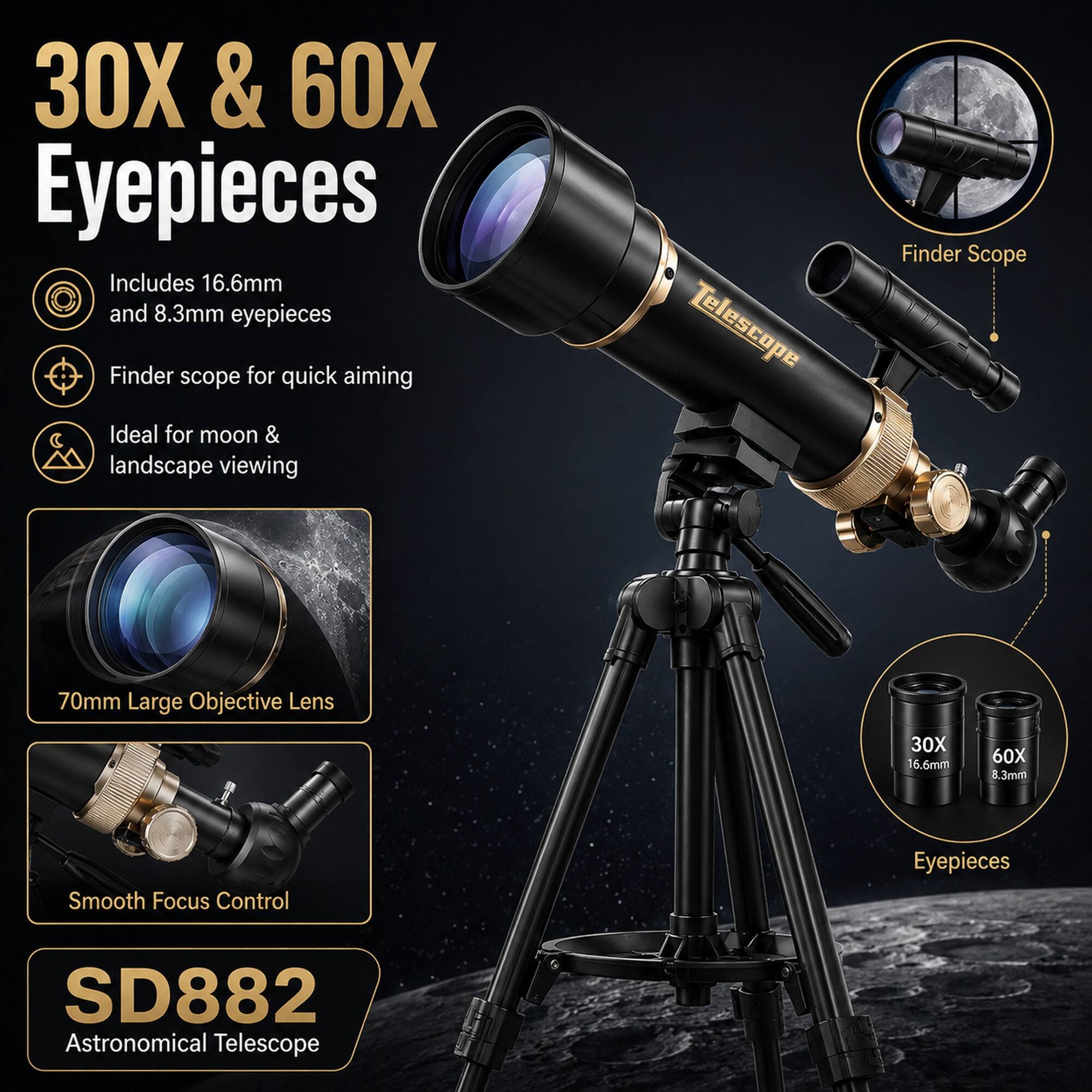 30X & 60X Eyepieces

Includes 16.6mm and 8.3mm eyepieces

Finder scope for quick aiming

Ideal for moon & landscape viewing

Telescope Finder Scope

70mm Large Objective Lens

Smooth Focus Control

SD882 Astronomical Telescope