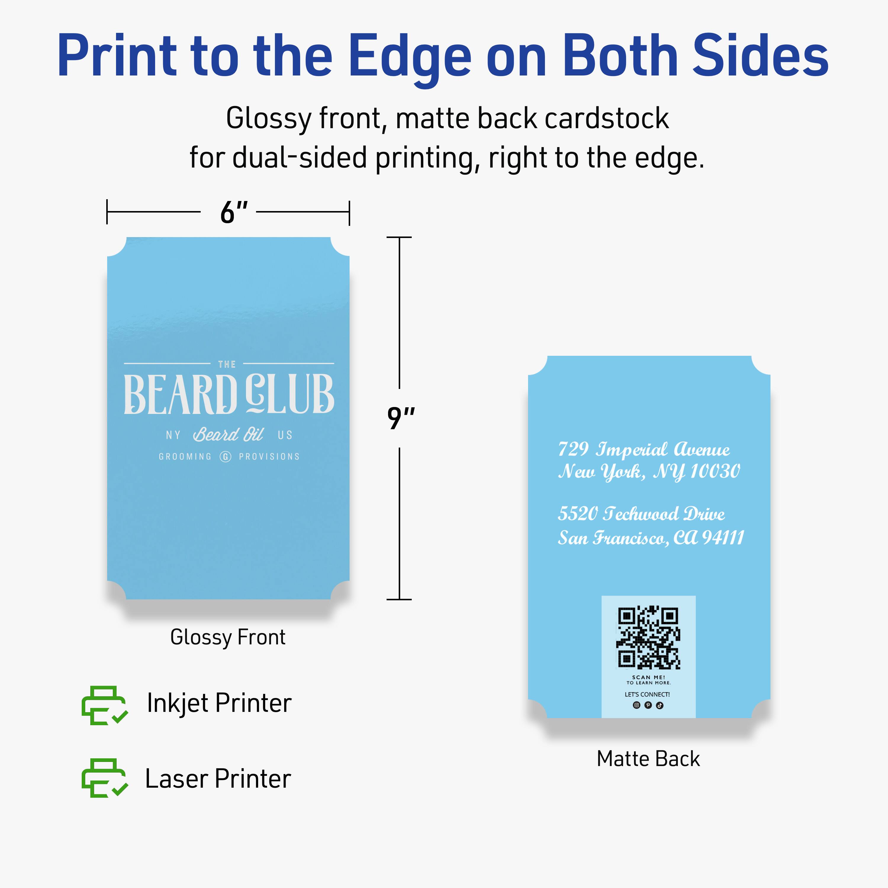 Print to the Edge on Both Sides

Glossy front, matte back cardstock for dual-sided printing, right to the edge.

6" x 9"

THE BEARD CLUB
NY Beard Oil US
GROOMING PROVISIONS

729 Imperial Avenue
New York, NY 10030

5520 Techwood Drive
San Francisco, CA 94111

Glossy Front
Matte Back

Inkjet Printer
Laser Printer