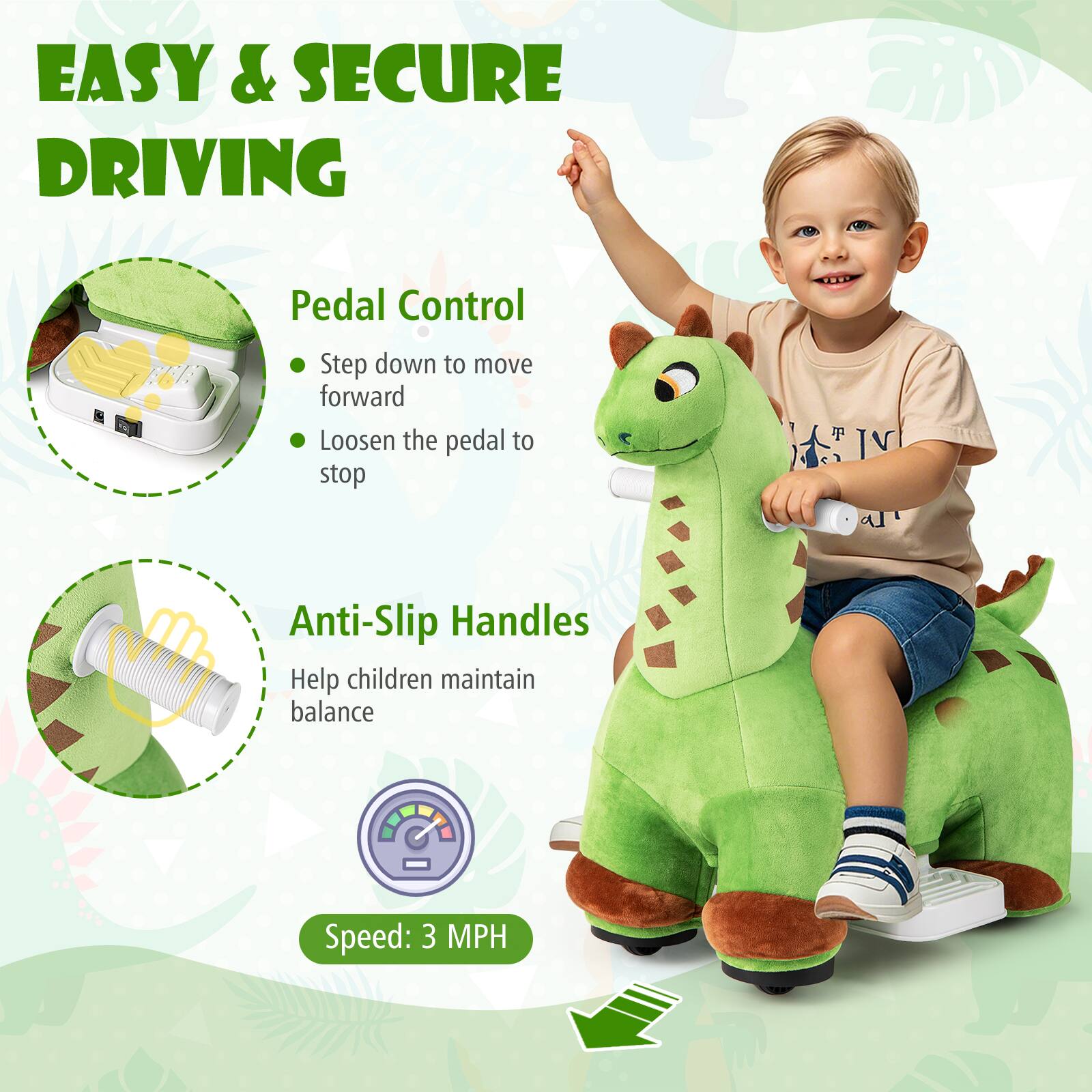 EASY & SECURE DRIVING

Pedal Control
- Step down to move forward
- Loosen the pedal to stop

Anti-Slip Handles
Help children maintain balance

Speed: 3 MPH