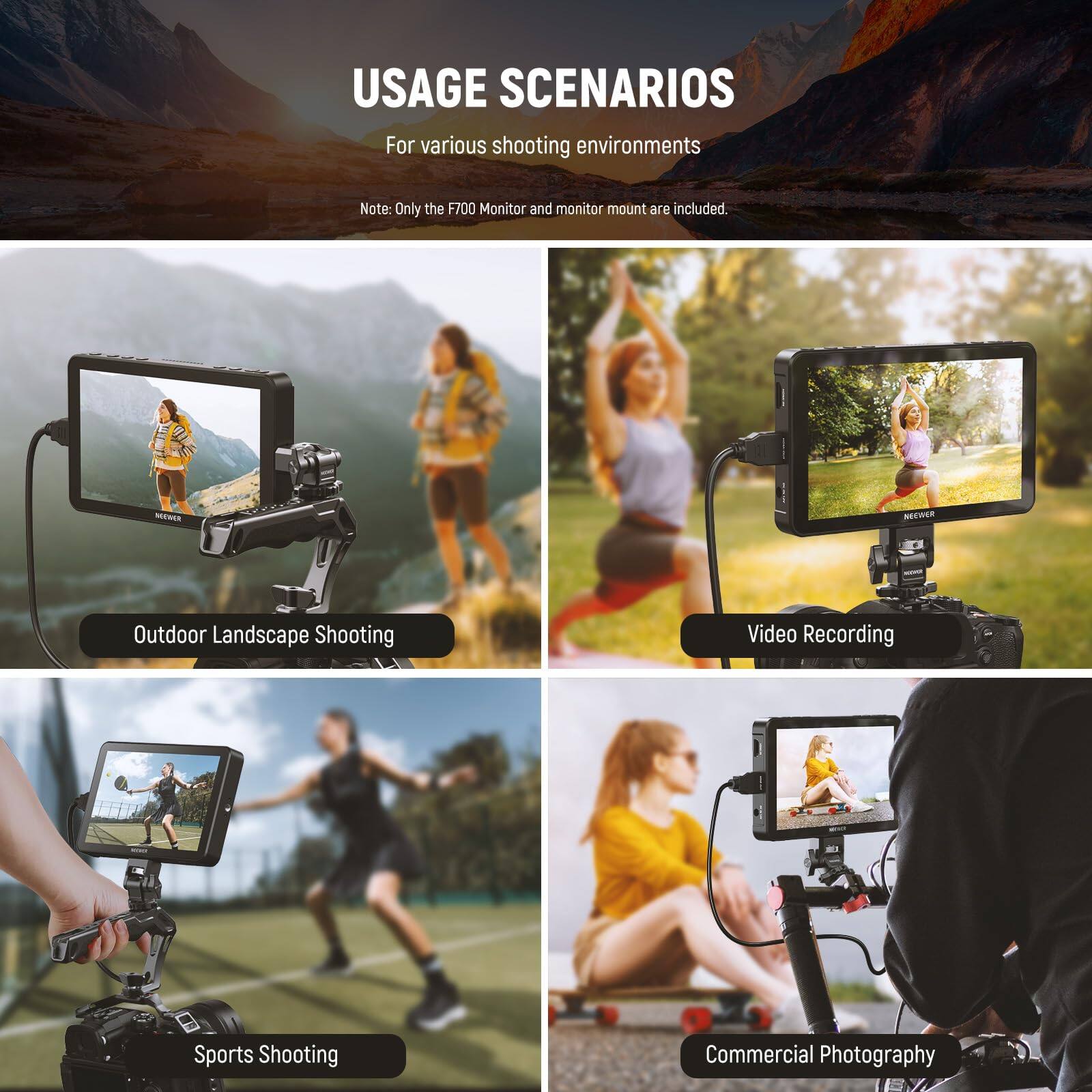 USAGE SCENARIOS  
For various shooting environments  

Note: Only the F700 Monitor and monitor mount are included.  

- Outdoor Landscape Shooting  
- Video Recording  
- Sports Shooting  
- Commercial Photography