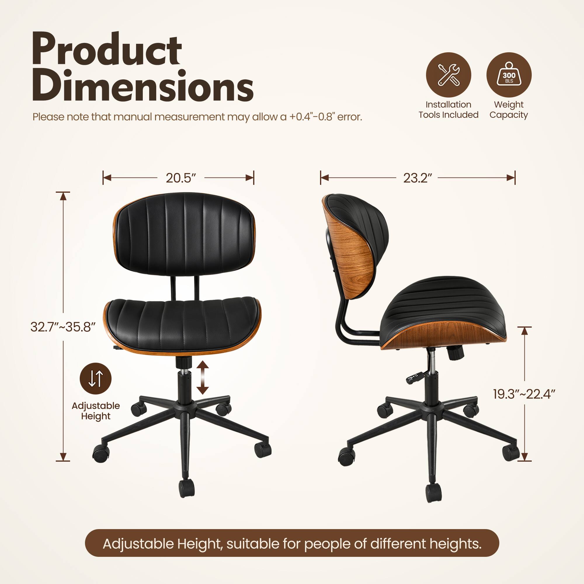 Product Dimensions

Please note that manual measurement may allow a +0.4"-0.8" error.

- Width: 20.5" / 23.2"
- Depth: 32.7"-35.8"
- Height: 19.3"-22.4"

Adjustable Height, suitable for people of different heights.

Installation Tools Included
Weight Capacity: 300 AC
