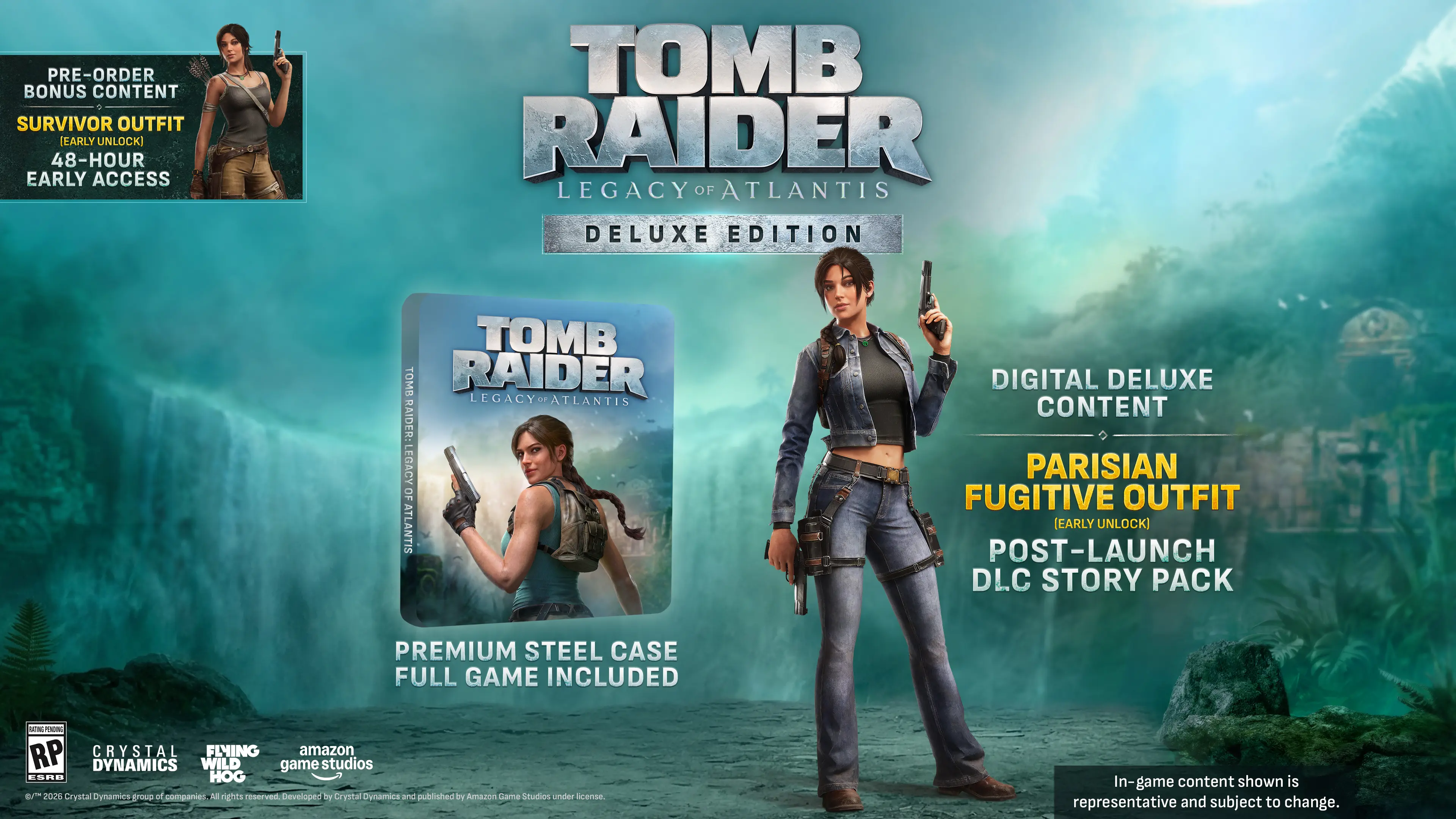 PRE-ORDER BONUS CONTENT  
SURVIVOR OUTFIT (EARLY UNLOCK)  
48-HOUR EARLY ACCESS  

TOMB RAIDER LEGACY OF ATLANTIS DELUXE EDITION  

DIGITAL DELUXE CONTENT  
PARISIAN FUGITIVE OUTFIT (EARLY UNLOCK)  
POST-LAUNCH DLC STORY PACK  

PREMIUM STEEL CASE FULL GAME INCLUDED  

- PLAZORIC RP CRYSTAL FLYING amazon DYNAMICS WILD game studios ESPN HOG er 2026 Crystal Dynamics group of companies. All rights reserved. Developed by Crystal Dynamics and published by Amazon Game Studios under console.  

In-game content shown is representative and subject to change.