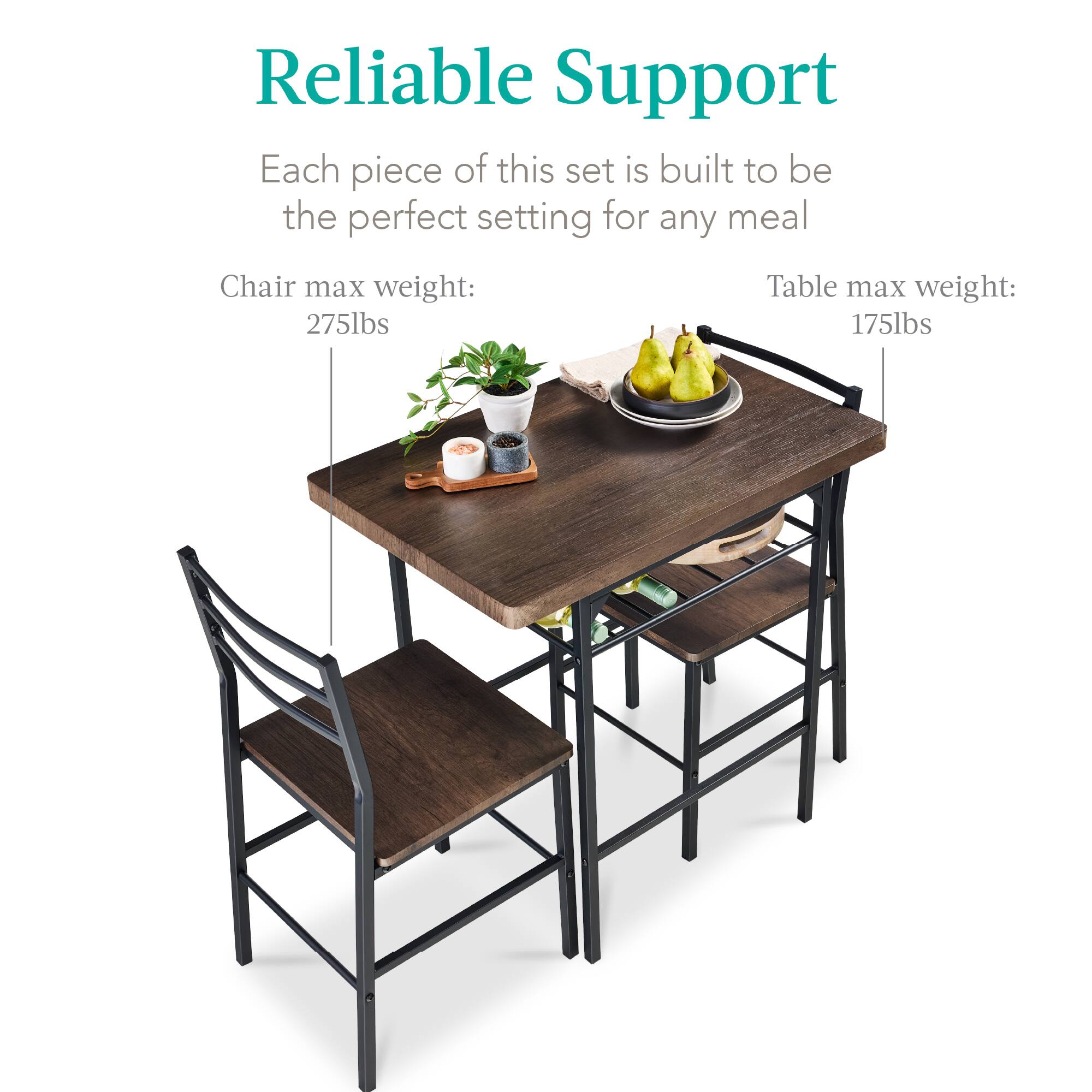 Reliable Support

Each piece of this set is built to be the perfect setting for any meal

Chair max weight: 275lbs

Table max weight: 175lbs