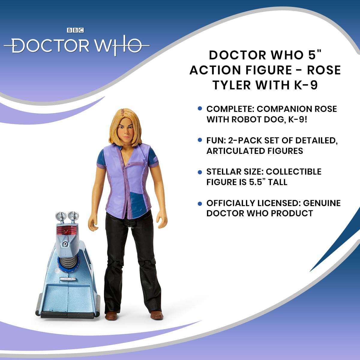 BBC DOCTOR WHO

DOCTOR WHO 5" ACTION FIGURE - ROSE TYLER WITH K-9

- COMPLETE: COMPANION ROSE WITH ROBOT DOG, K-9!
- FUN: 2-PACK SET OF DETAILED, ARTICULATED FIGURES
- STELLAR SIZE: COLLECTIBLE FIGURE IS 5.5" TALL
- OFFICIALLY LICENSED: GENUINE DOCTOR WHO PRODUCT
