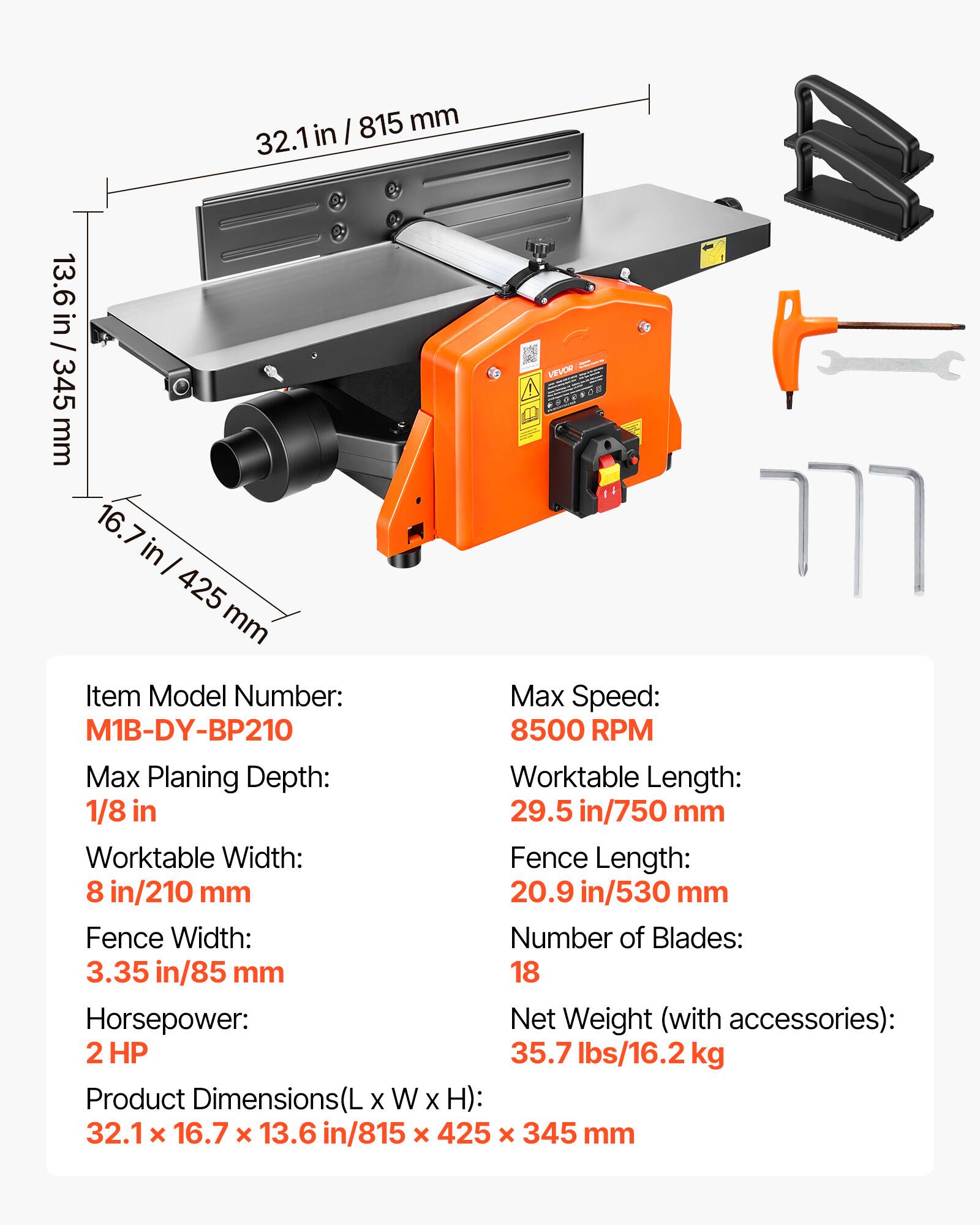 I 815 mm 32.1in in 13.6 in / 13.6 in / 345 mm 16.7 in  425 mm VC Item Model Number: Max Speed: M1B-DY-BP210 8500 RPM Max Planing Depth: Worktable Length: 1/8 in 29.5 in/750 mm Worktable Width: Fence Length: 8 in/210 mm 20.9 in/530 mm Fence Width: Number of Blades: 3.35 in/85 mm 18 Horsepower: Net Weight (with accessories): 2 HP 35.7 lbs/16.2 kg Product Dimensions(L X W X H): 32.1 x 16.7 x 13.6 in/815 x 425 x 345 mm