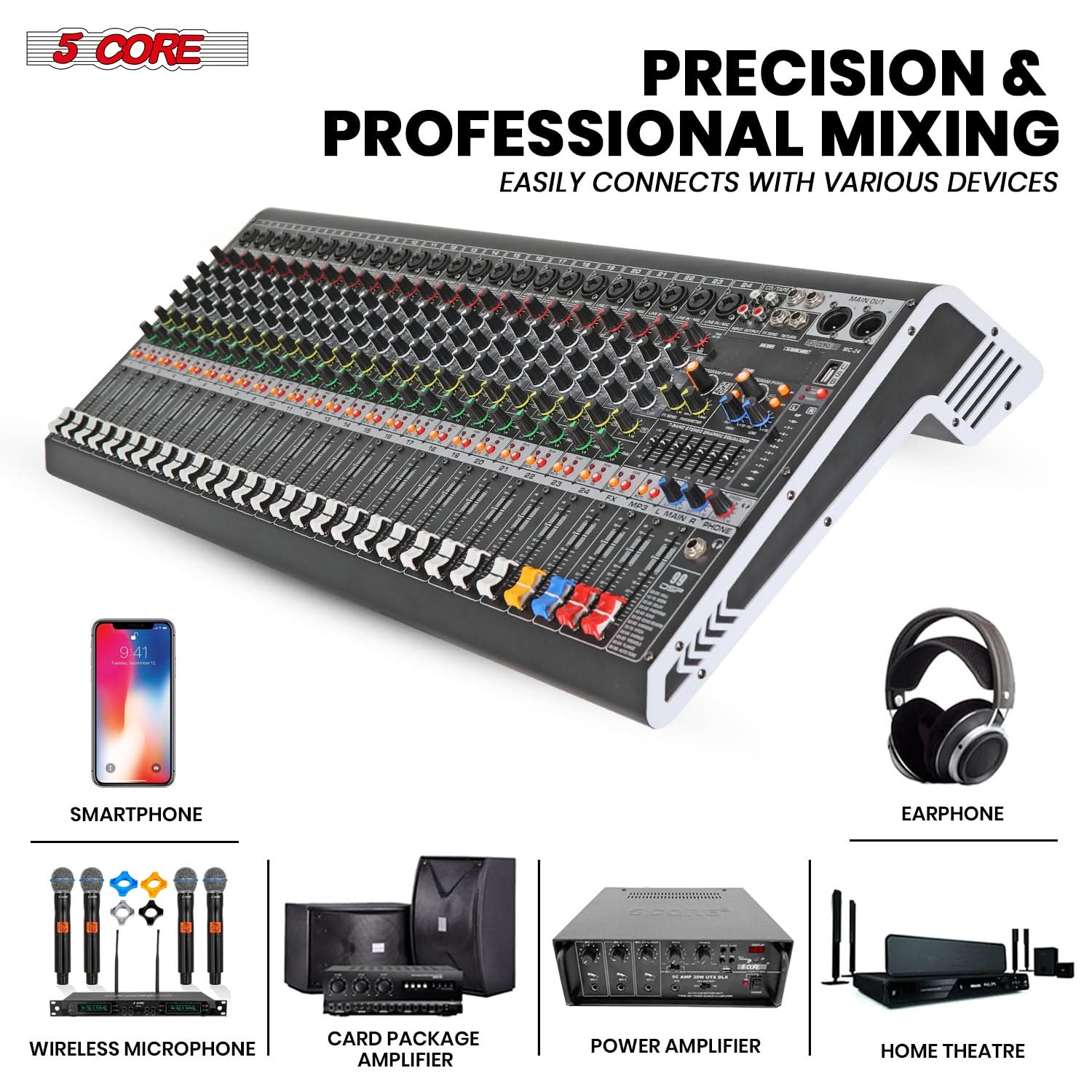 5 CORE

PRECISION & PROFESSIONAL MIXING  
EASILY CONNECTS WITH VARIOUS DEVICES

- SMARTPHONE
- WIRELESS MICROPHONE
- CARD PACKAGE AMPLIFIER
- POWER AMPLIFIER
- HOME THEATRE
- EARPHONE
