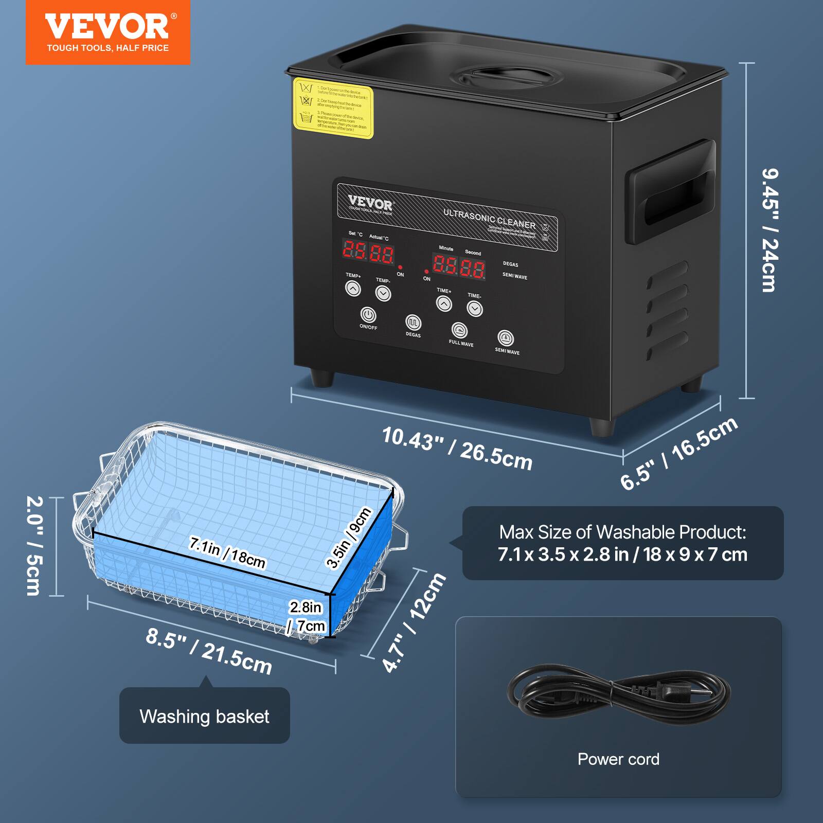 VEVOR TOUGH TOOLS, HALF PRICE

VEVOR i ULTRASONIC CLEANER

88 - 85 SEAAS - -- - 80 MAVE MM i - TME - MESAS PILL - - - mS

9.45" / 24cm
2.0" / 5cm
10.43" / 26.5cm
16.5cm
6.5" / 16.5cm
Max Size of Washable Product: 7.1in / 18cm x 3.5in / 9cm x 2.8in / 7cm
18cm
2.8in
12cm
7cm
8.5" / 21.5cm
4.7"
Washing basket
Power cord