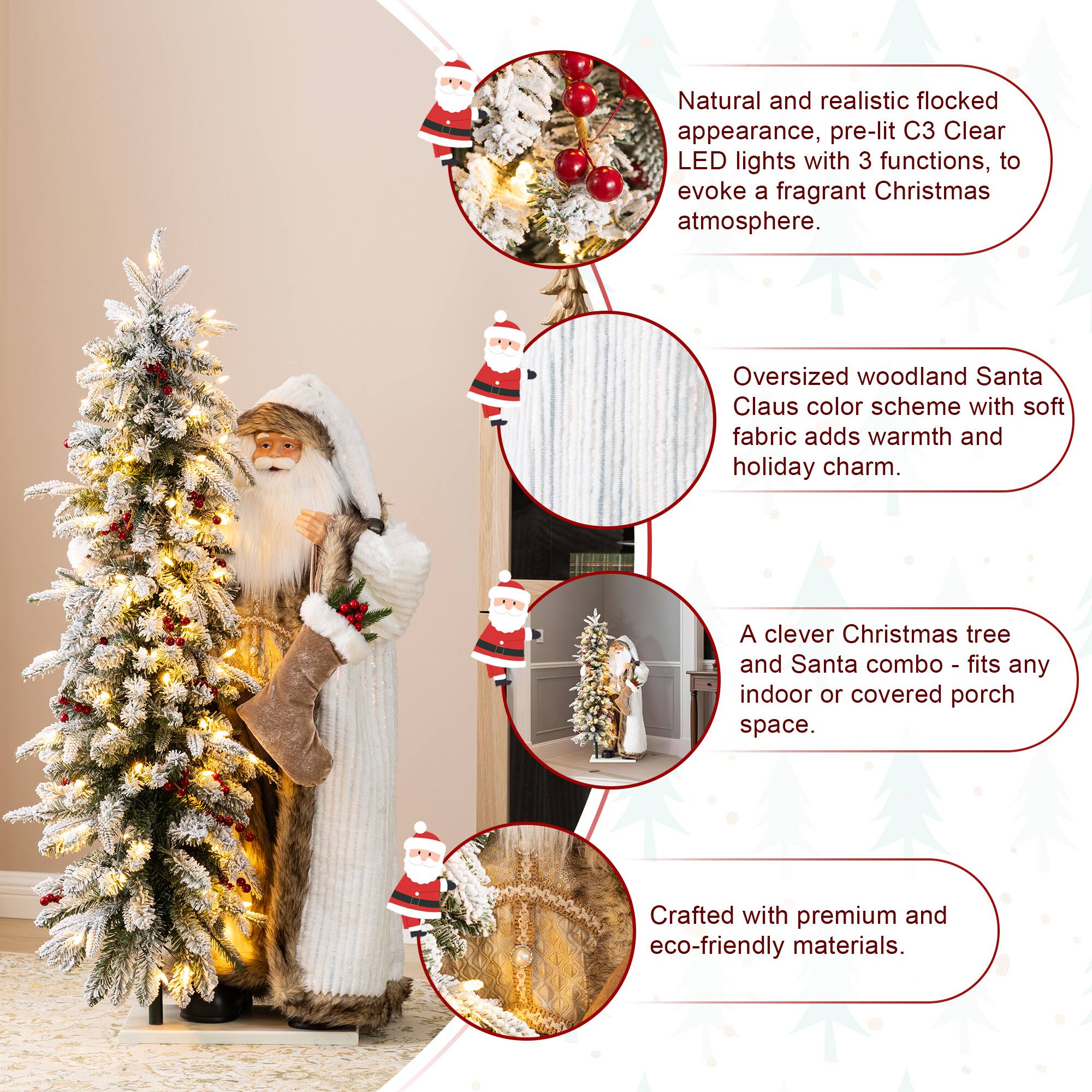 Natural and realistic flocked appearance, pre-lit C3 Clear LED lights with 3 functions, to evoke a fragrant Christmas atmosphere.  
Oversized woodland Santa Claus color scheme with soft fabric adds warmth and holiday charm.  
A clever Christmas tree and Santa combo - fits any indoor or covered porch space.  
Crafted with premium and eco-friendly materials.