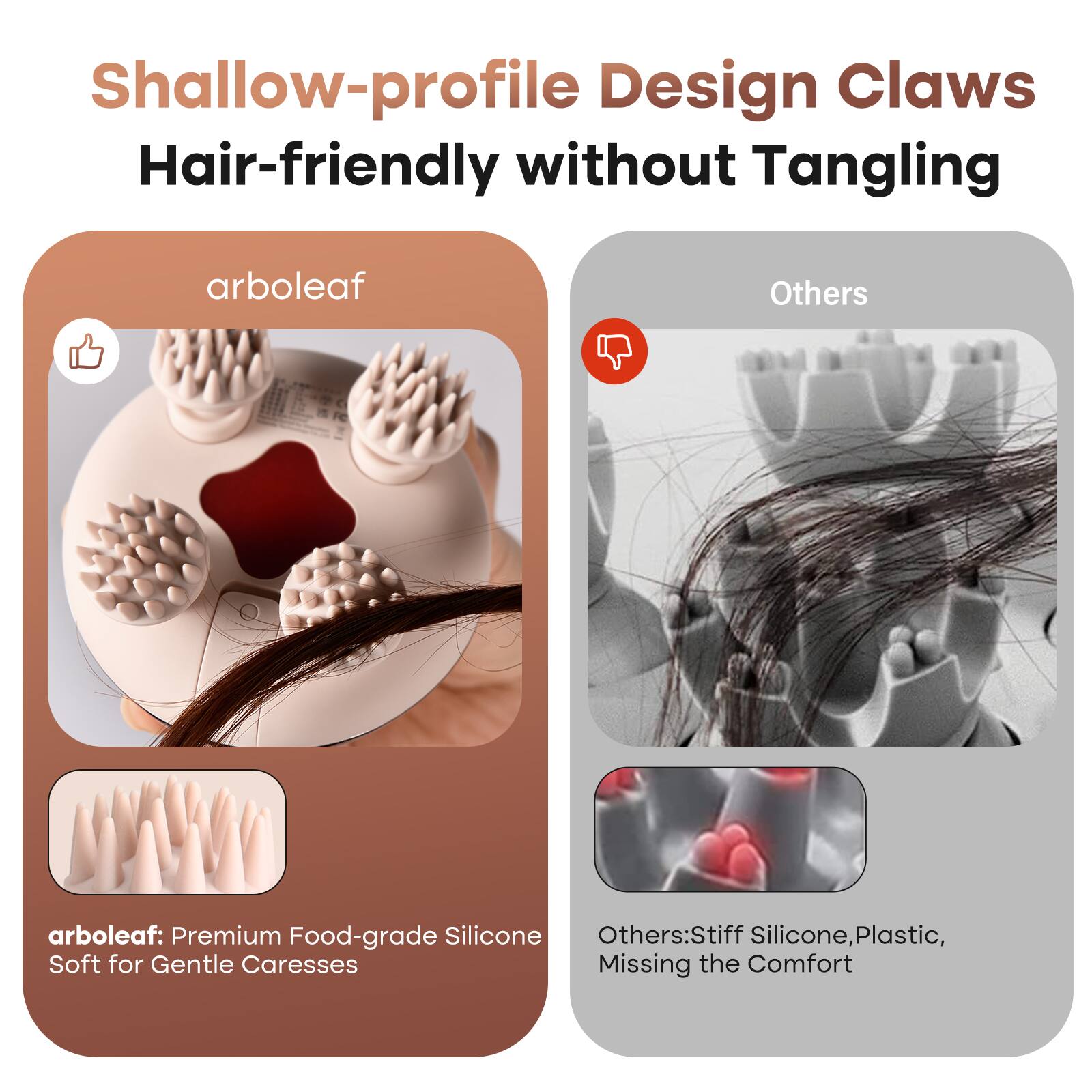 Shallow-profile Design Claws  
Hair-friendly without Tangling  

arboleaf  
arboleaf: Premium Food-grade Silicone  
Soft for Gentle Caresses  

Others  
Others: Stiff Silicone, Plastic, Missing the Comfort