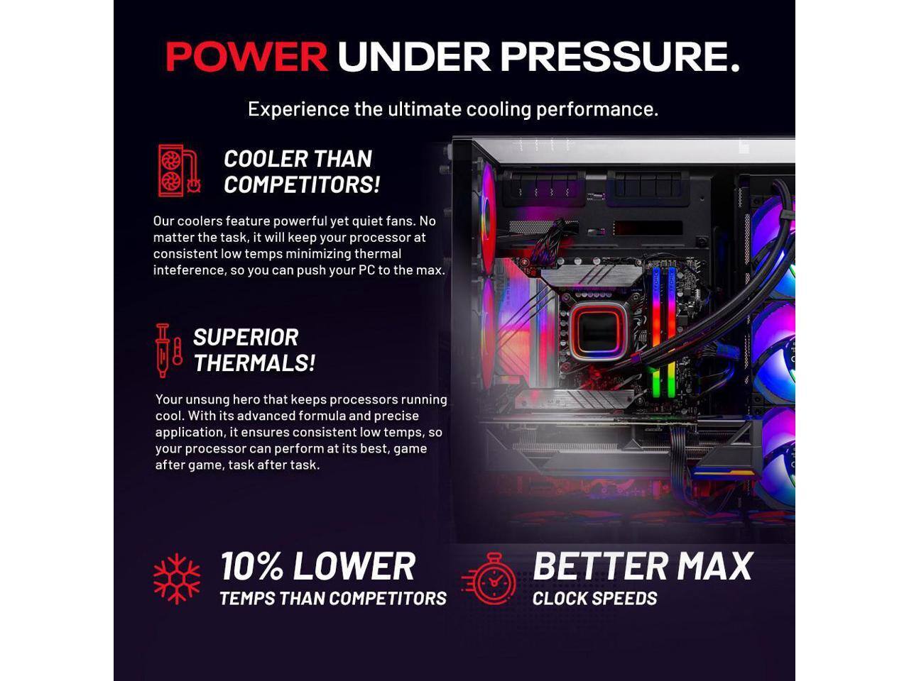 POWER UNDER PRESSURE.

Experience the ultimate cooling performance.

COOLER THAN COMPETITORS!
Our coolers feature powerful yet quiet fans. No matter the task, it will keep your processor at consistent low temps minimizing thermal interference, so you can push your PC to the max.

SUPERIOR THERMALS!
Your unsung hero that keeps processors running cool. With its advanced formula and precise application, it ensures consistent low temps, so your processor can perform at its best, game after game, task after task.

10% LOWER TEMPS THAN COMPETITORS
BETTER MAX CLOCK SPEEDS