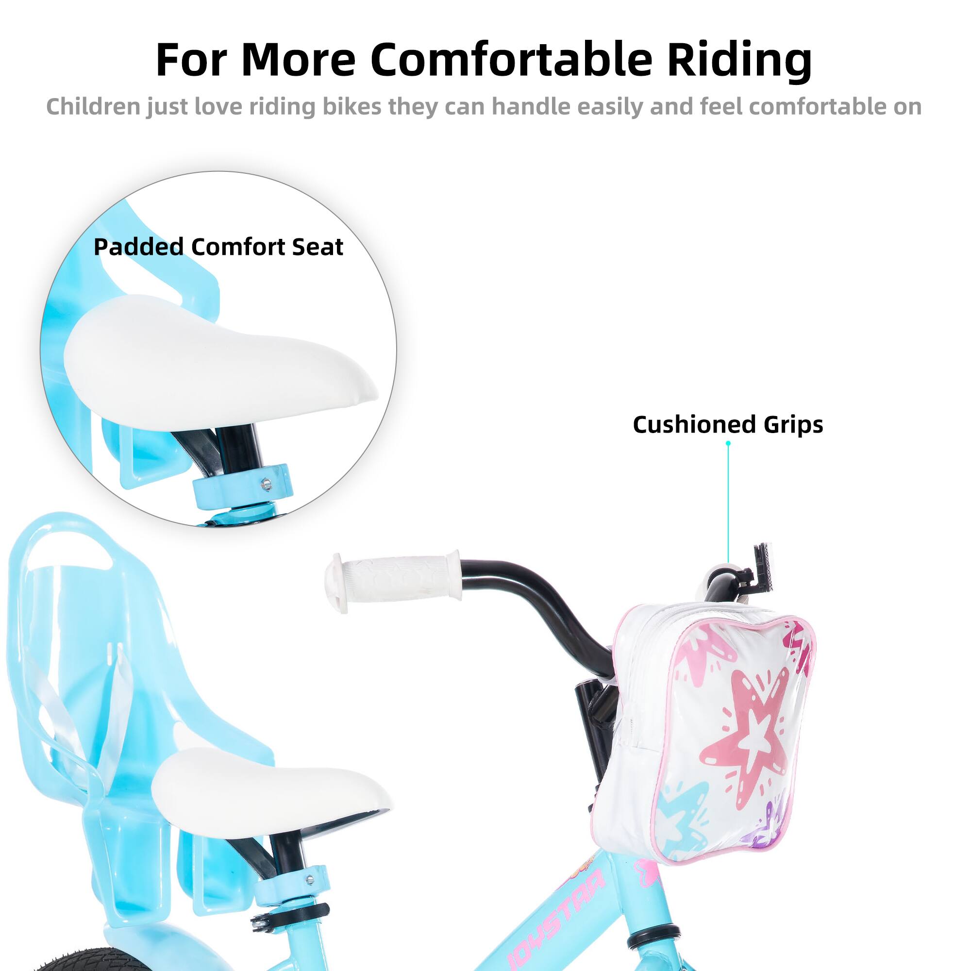 For More Comfortable Riding  
Children just love riding bikes they can handle easily and feel comfortable on  

Padded Comfort Seat  
Cushioned Grips
