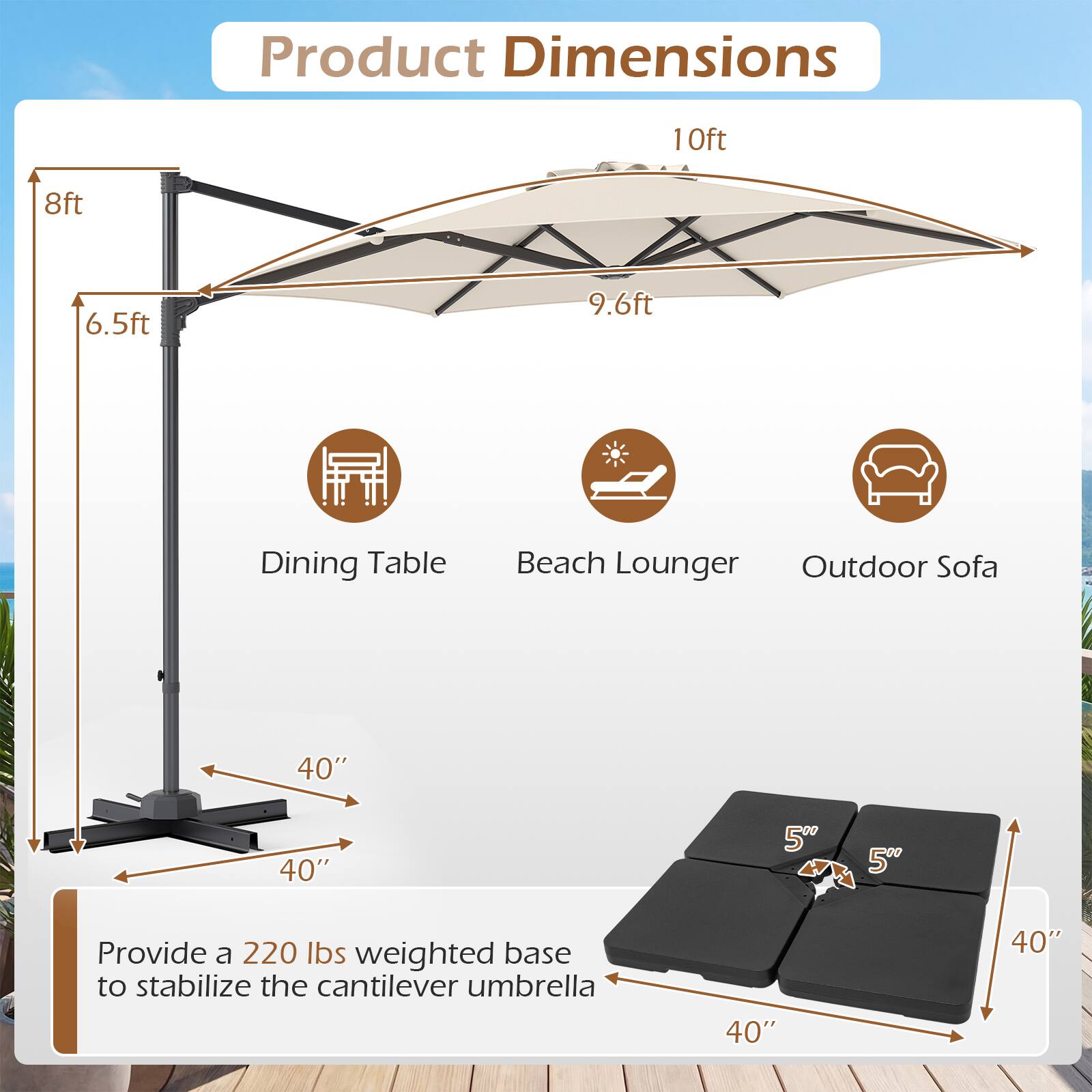 Product Dimensions

- Dining Table: 10ft, 8ft, 6.5ft
- Beach Lounger: 9.6ft
- Outdoor Sofa: 40" x 40" x 5"
- Base: 40" x 40"

Provide a 220 lbs weighted base to stabilize the cantilever umbrella.