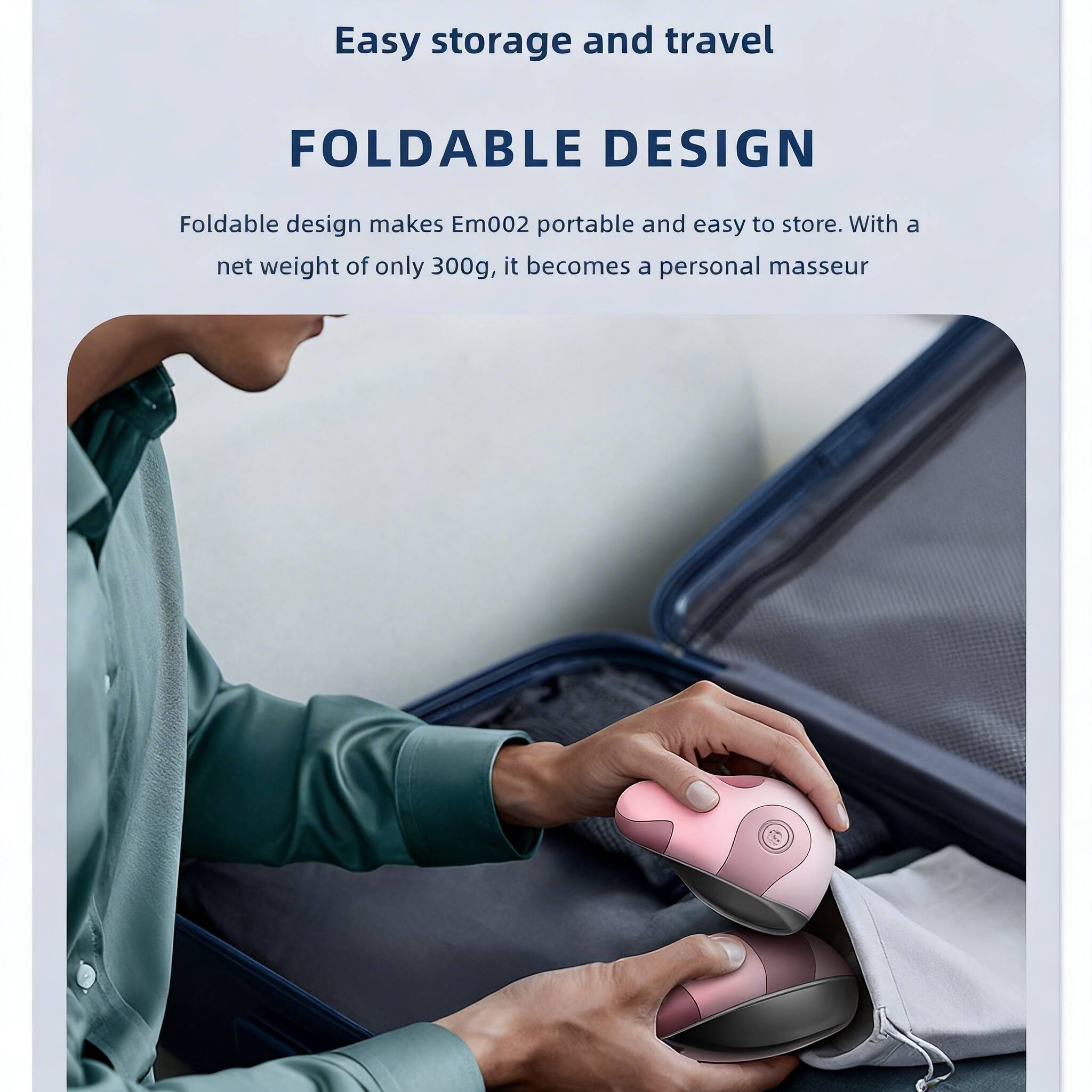 Easy storage and travel

FOLDABLE DESIGN

Foldable design makes Em002 portable and easy to store. With a net weight of only 300g, it becomes a personal masseur.