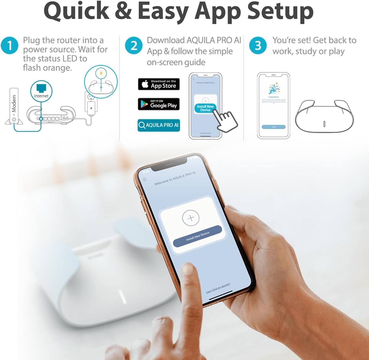 Quick & Easy App Setup

1. Plug the router into a power source. Wait for the status LED to flash orange.

2. Download AQUILA PRO AI App & follow the simple on-screen guide
   - Download on the App Store
   - GET IT ON Google Play
   - AQUILA PRO AI

3. You're set! Get back to work, study or play

AQUILA PRO AI
Welcome to AQUILA PRO AI
Install New Device