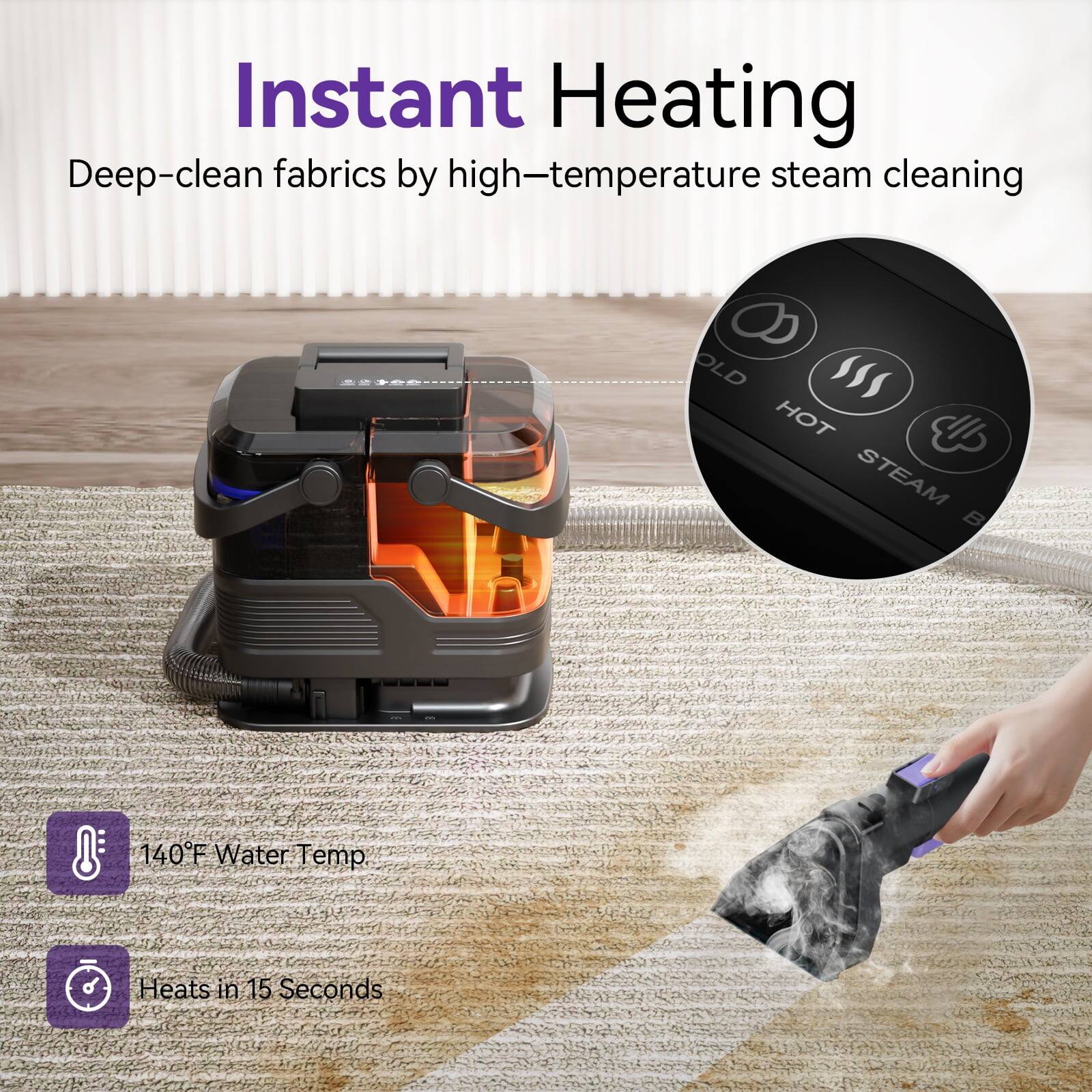 Instant Heating  
Deep-clean fabrics by high-temperature steam cleaning  

140°F Water Temp  
Heats in 15 Seconds