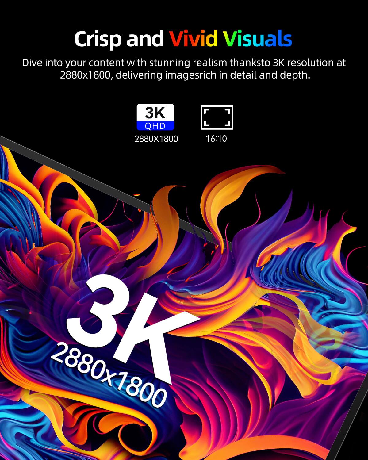 Crisp and Vivid Visuals  
Dive into your content with stunning realism thanks to 3K resolution at 2880x1800, delivering images rich in detail and depth.  

3K QHD  
2880x1800  
16:10  
2880x1800 3K