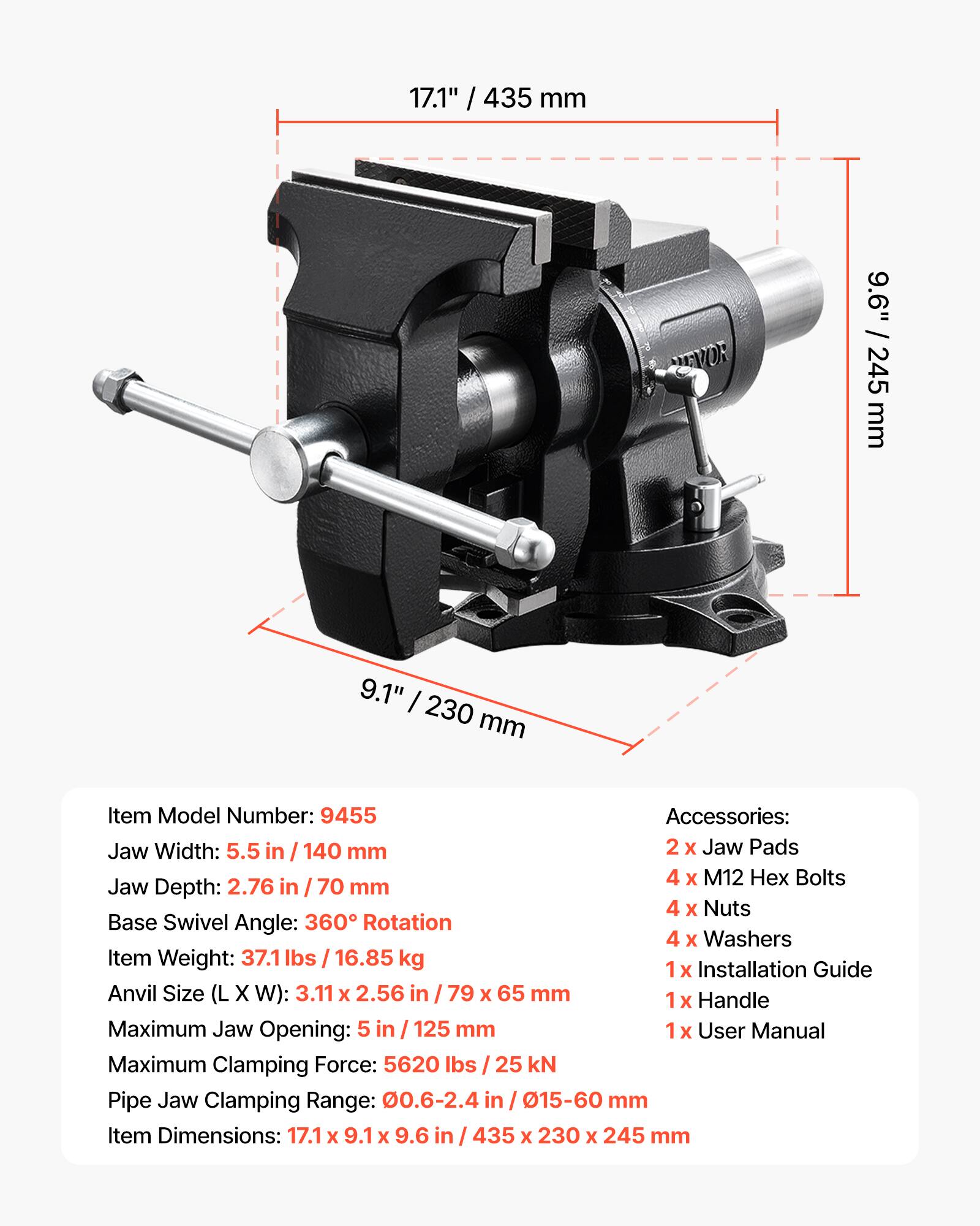 17.1" / 435 mm  
9.6" / 245 mm  
9.1" / 230 mm  

Item Model Number: 9455  

Accessories:  
2 x Jaw Pads  
4 x M12 Hex Bolts  
4 x Nuts  
4 x Washers  
1 x Installation Guide  
1 x Handle  
1 x User Manual  

Jaw Width: 5.5 in / 140 mm  
Jaw Depth: 2.76 in / 70 mm  
Base Swivel Angle: 360° Rotation  
Item Weight: 37.1 lbs / 16.85 kg  
Anvil Size (L x W): 3.11 x 2.56 in / 79 x 65 mm  
Maximum Jaw Opening: 5 in / 125 mm  
Maximum Clamping Force: 5620 lbs / 25 kN  
Pipe Jaw Clamping Range: 0.6-2.4 in / 15-60 mm  
Item Dimensions: 17.1 x 9.1 x 9.6 in / 