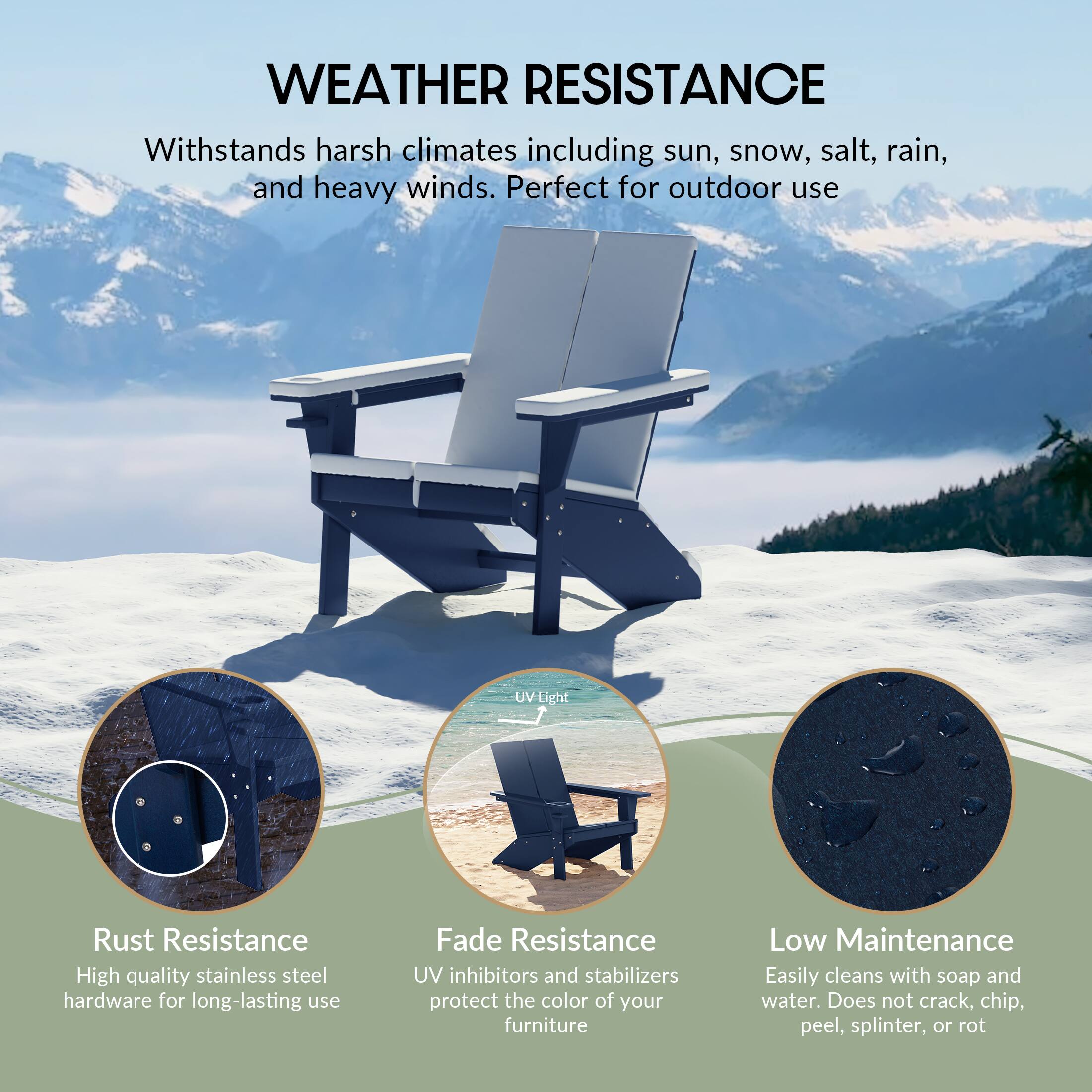 WEATHER RESISTANCE

Withstands harsh climates including sun, snow, salt, rain, and heavy winds. Perfect for outdoor use

UV Light

Rust Resistance
High quality stainless steel hardware for long-lasting use

Fade Resistance
UV inhibitors and stabilizers protect the color of your furniture

Low Maintenance
Easily cleans with soap and water. Does not crack, chip, peel, splinter, or rot