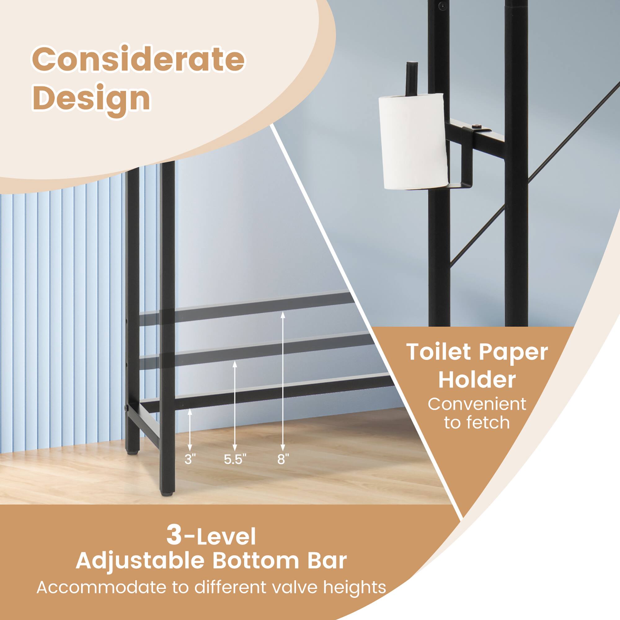 Considerate Design

Toilet Paper Holder  
Convenient to fetch

3-Level Adjustable Bottom Bar  
Accommodate to different valve heights

3" 5.5" 8"