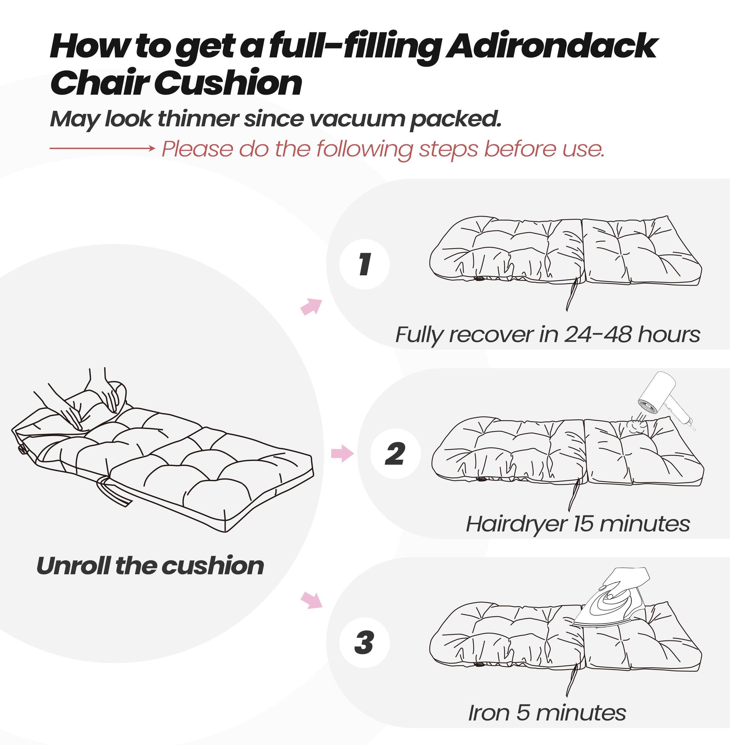 How to get a full-filling Adirondack Chair Cushion  
May look thinner since vacuum packed.  
Please do the following steps before use.  

1. Fully recover in 24-48 hours  
2. Unroll the cushion  
3. Hairdryer 15 minutes  
4. Iron 5 minutes