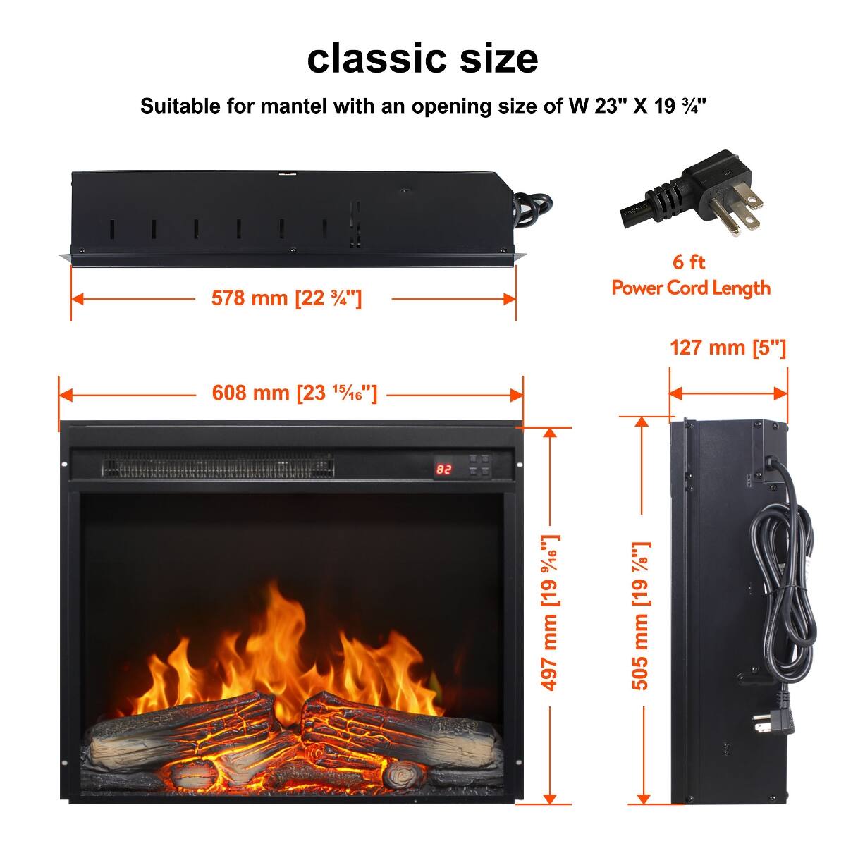 classic size  
Suitable for mantel with an opening size of W 23" X 19 3/4"  
578 mm [22 3/4"]  
6 ft Power Cord Length  
127 mm [5"]  
608 mm [23 15/16"]  
82  
497 mm [19 3/8"]  
505 mm [19 7/8"]