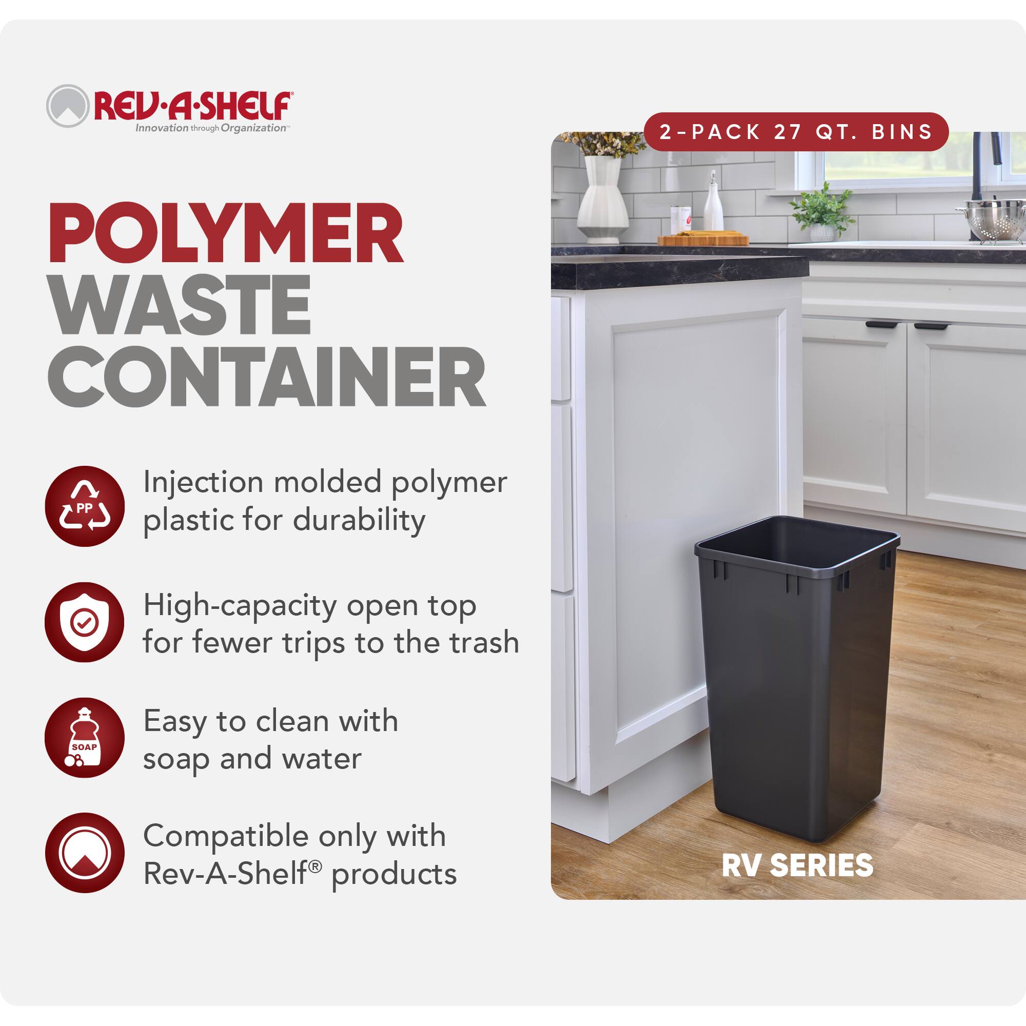**REV-A-SHELF**  
Innovation through Organization

**POLYMER WASTE CONTAINER**

- Injection molded polymer plastic for durability
- High-capacity open top for fewer trips to the trash
- Easy to clean with soap and water
- Compatible only with Rev-A-Shelf® products

**2-PACK 27 QT. BINS**

**RV SERIES**