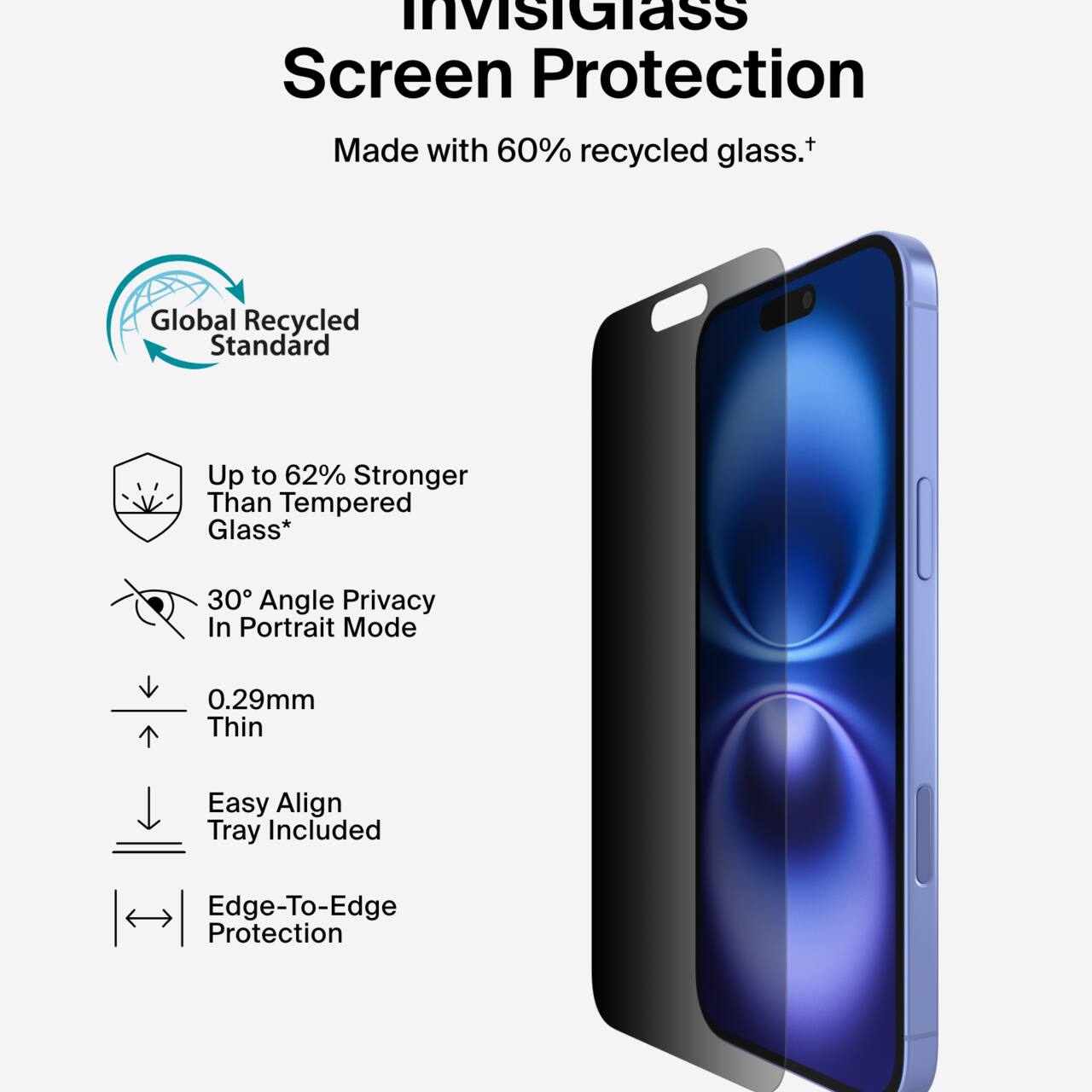 InvisiGlass Screen Protection  
Made with 60% recycled glass.†  

Global Recycled Standard  
Up to 62% Stronger Than Tempered Glass*  
30° Angle Privacy In Portrait Mode  
0.29mm Thin  
Easy Align Tray Included  
Edge-To-Edge Protection