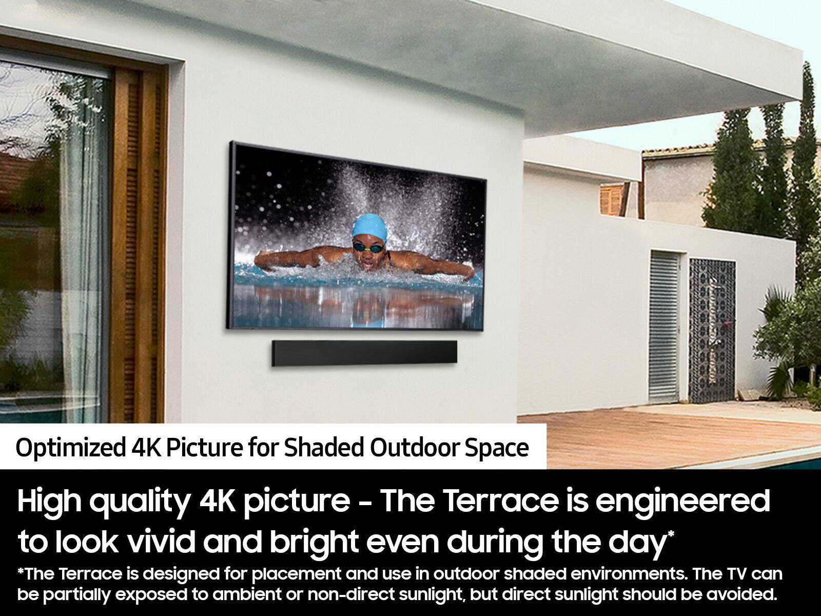 Optimized 4K Picture for Shaded Outdoor Space: High quality 4K picture - The Terrace is engineered to look vivid and bright even during the day. The Terrace is designed for placement and use in outdoor shaded environments. The TV can be partially exposed to ambient or non-direct sunlight, but direct sunlight should be avoided.