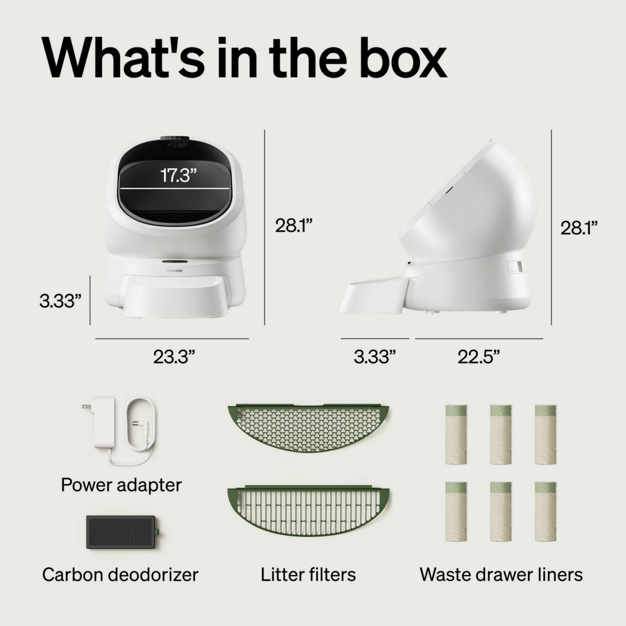 What's in the box

17.3" 28.1" 28.1" 3.33" 23.3" 3.33" 22.5"

Power adapter
Carbon deodorizer
Litter filters
Waste drawer liners