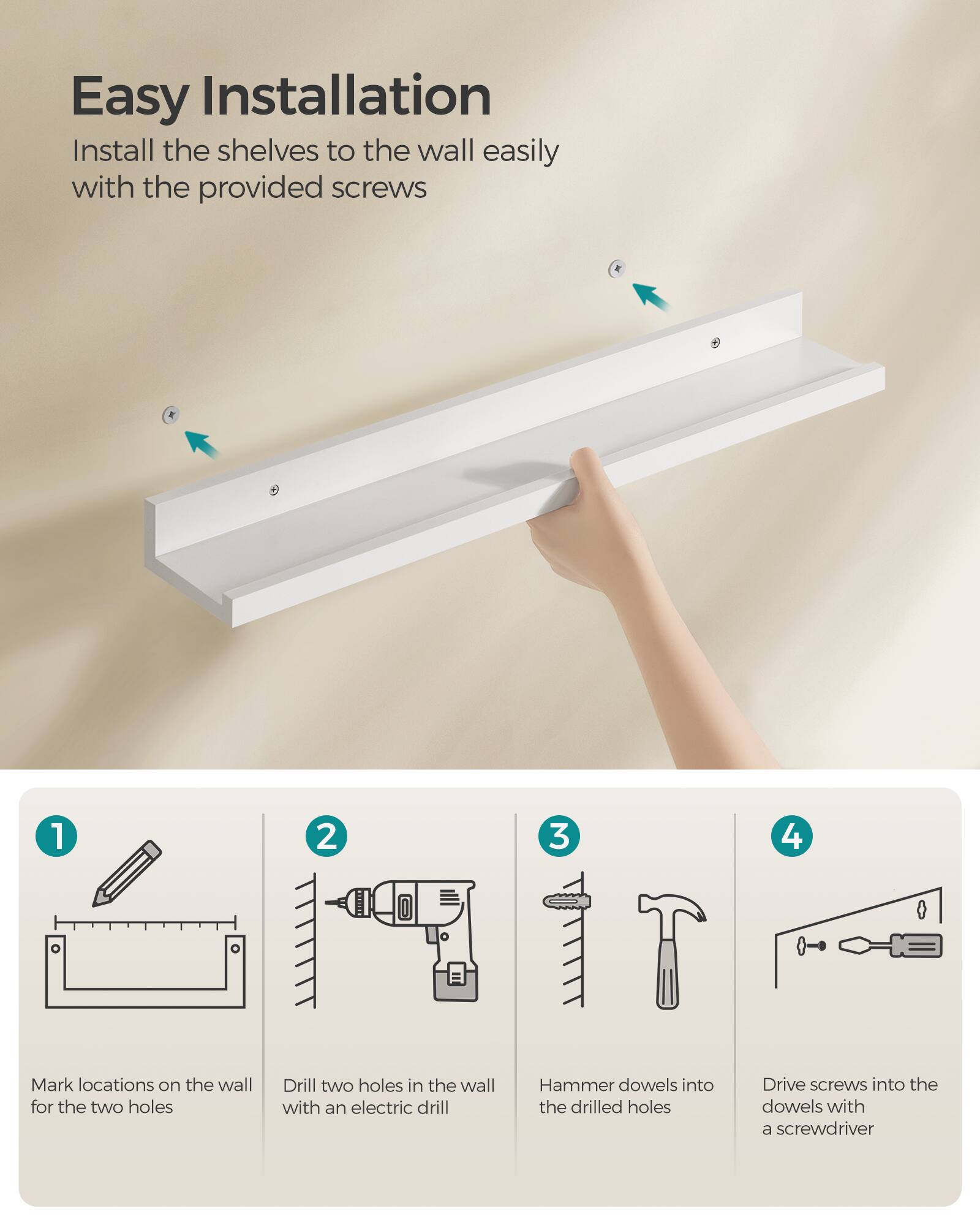 Easy Installation

Install the shelves to the wall easily with the provided screws

1. Mark locations on the wall for the two holes
2. Drill two holes in the wall with an electric drill
3. Hammer dowels into the drilled holes
4. Drive screws into the dowels with a screwdriver