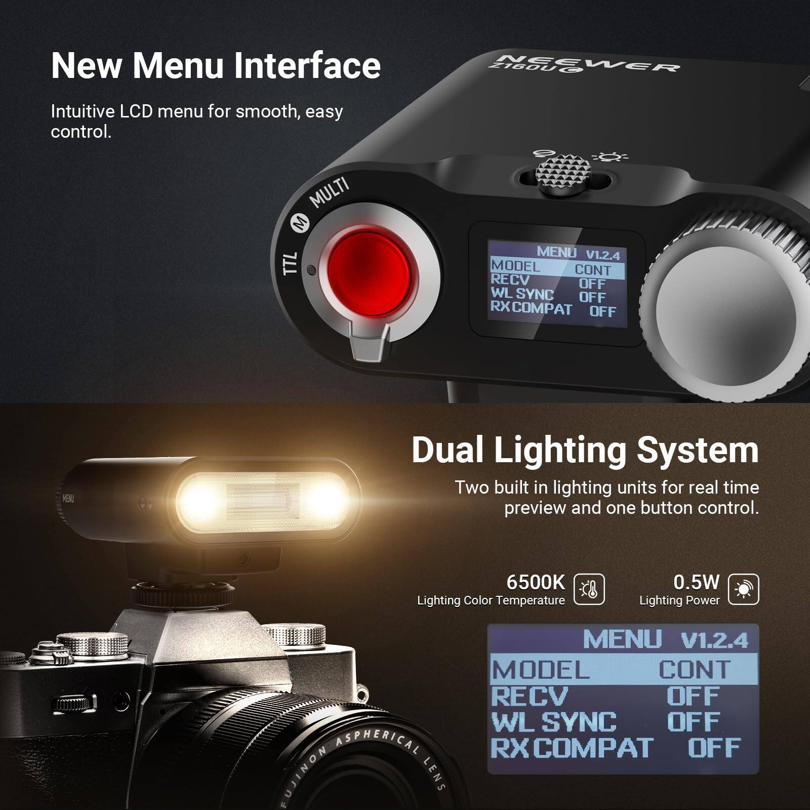 New Menu Interface  
Intuitive LCD menu for smooth, easy control.  

MULTI TTL MENU V1.2.4  
MODEL CONT RECV OFF WL SYNC OFF RX COMPAT OFF  

NEEWER 2160U  

Dual Lighting System  
Two built-in lighting units for real-time preview and one-button control.  

6500K Lighting Color Temperature  
0.5W Lighting Power  

ASPHERICAL NONIENA LENS