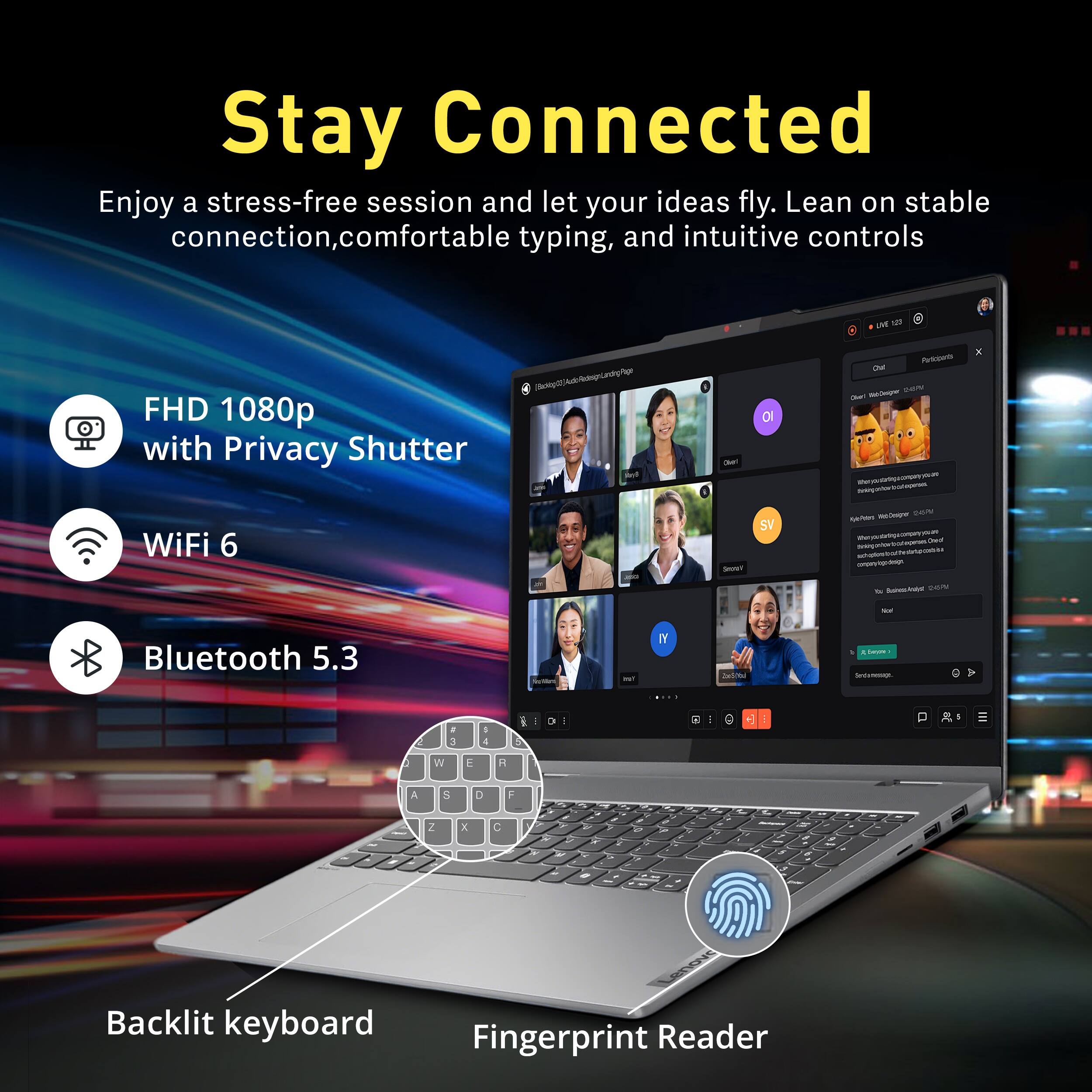 Stay Connected  
Enjoy a stress-free session and let your ideas fly. Lean on stable connection, comfortable typing, and intuitive controls

- FHD 1080p with Privacy Shutter
- WiFi 6
- Bluetooth 5.3
- Backlit keyboard
- Fingerprint Reader