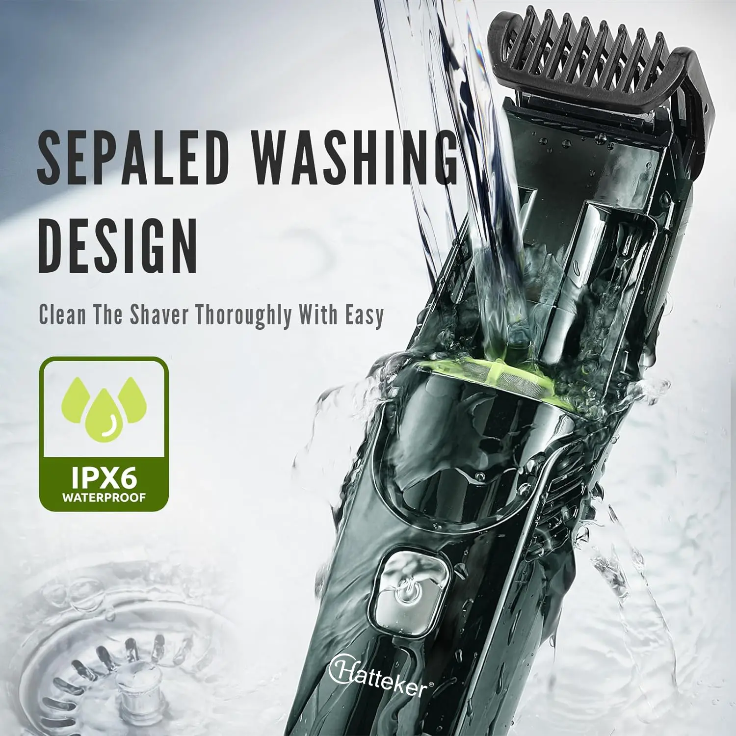 SEPALED WASHING DESIGN  
Clean The Shaver Thoroughly With Ease  
IPX6 WATERPROOF  
Hatteker