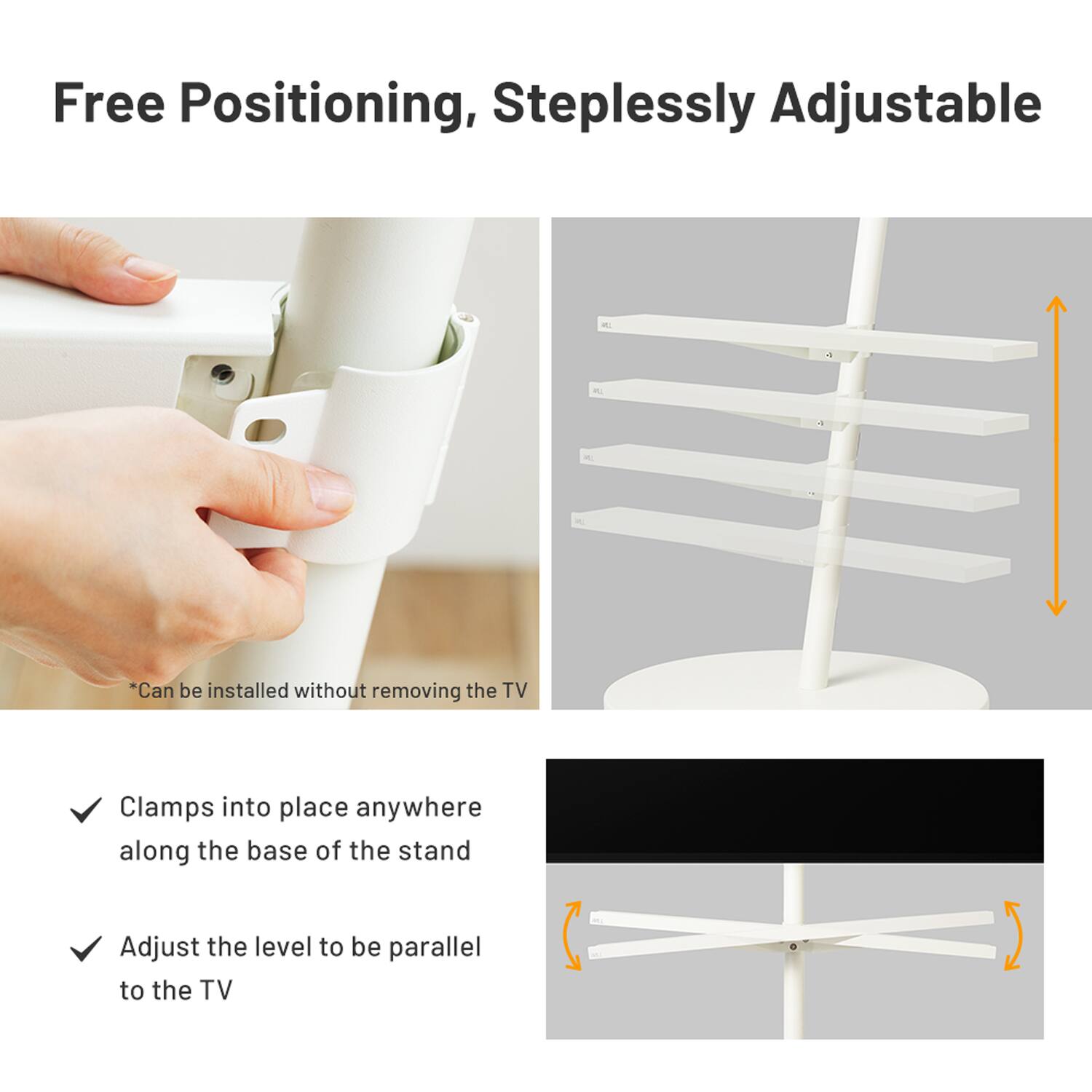 Free Positioning, Steplessly Adjustable

*Can be installed without removing the TV

- Clamps into place anywhere along the base of the stand
- Adjust the level to be parallel to the TV
