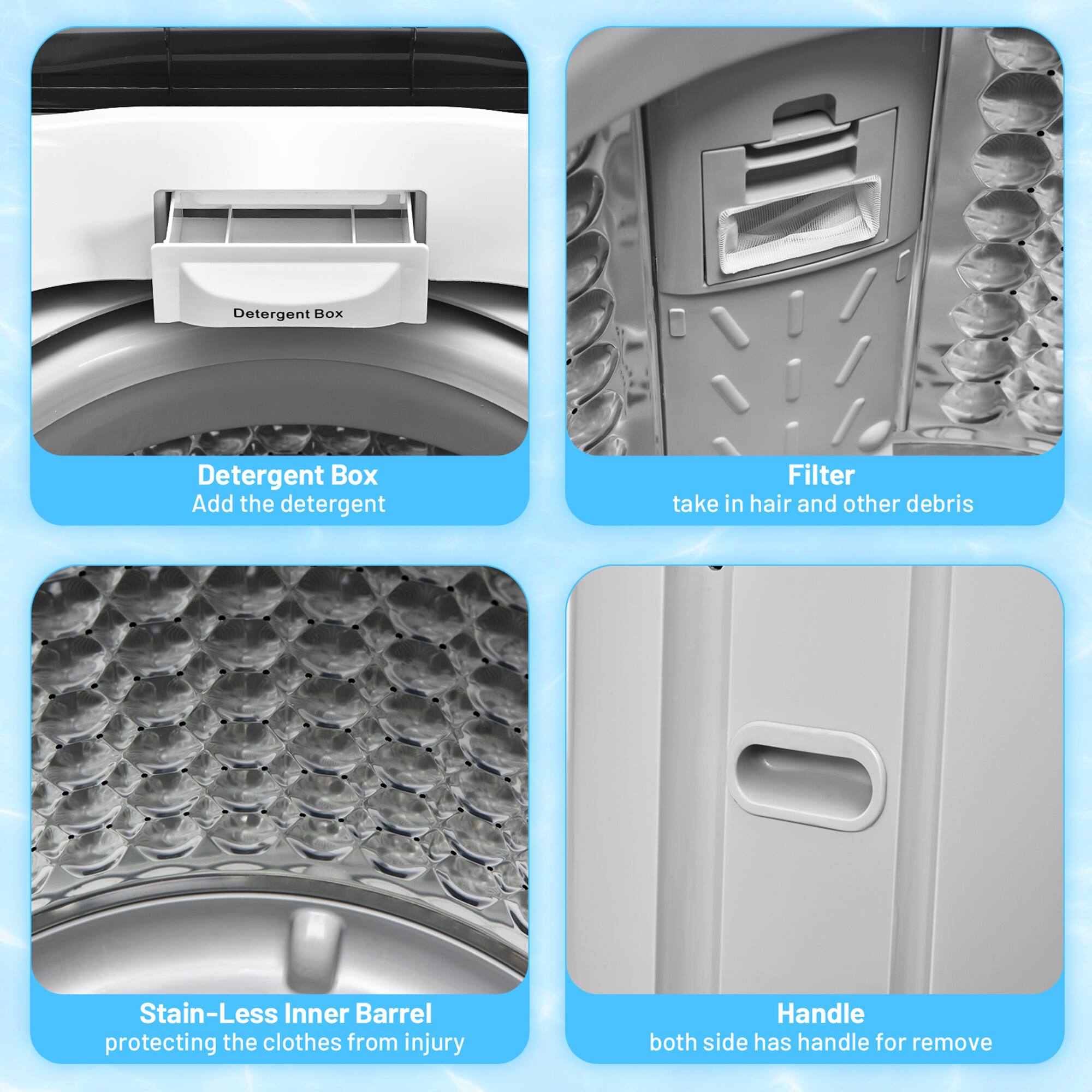 - Detergent Box
  - Add the detergent

- Filter
  - take in hair and other debris

- Stain-Less Inner Barrel
  - protecting the clothes from injury

- Handle
  - both side has handle for remove
