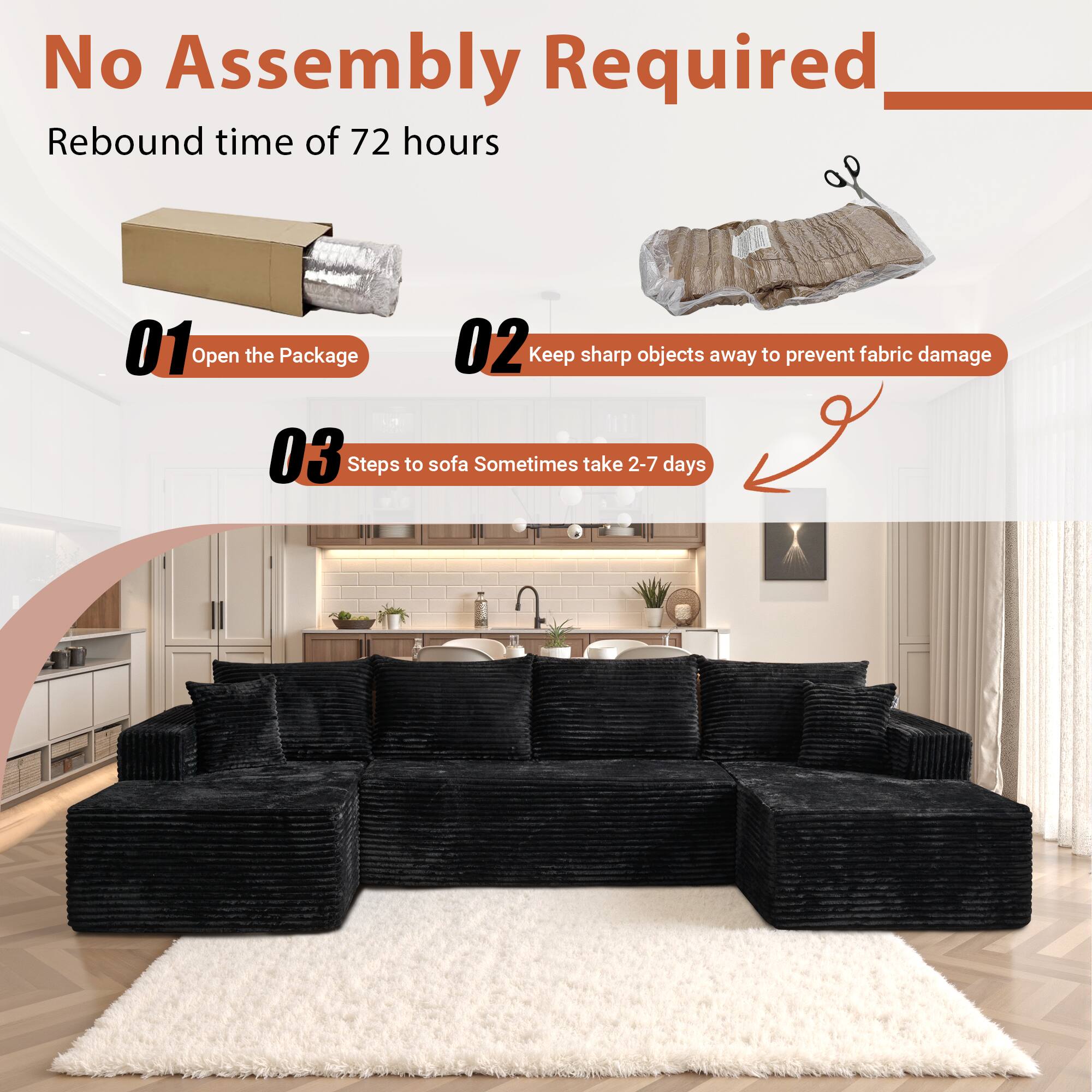 No Assembly Required

Rebound time of 72 hours

01 Open the Package

02 Keep sharp objects away to prevent fabric damage

03 Steps to sofa Sometimes take 2-7 days