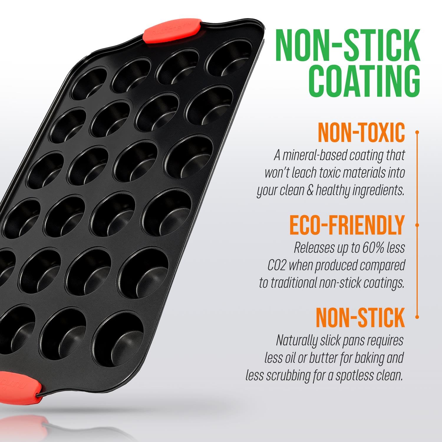**NON-STICK COATING**

- **NON-TOXIC**  
  A mineral-based coating that won't leach toxic materials into your clean & healthy ingredients.

- **ECO-FRIENDLY**  
  Releases up to 60% less CO2 when produced compared to traditional non-stick coatings.

- **NON-STICK**  
  Naturally slick pans require less oil or butter for baking and less scrubbing for a spotless clean.