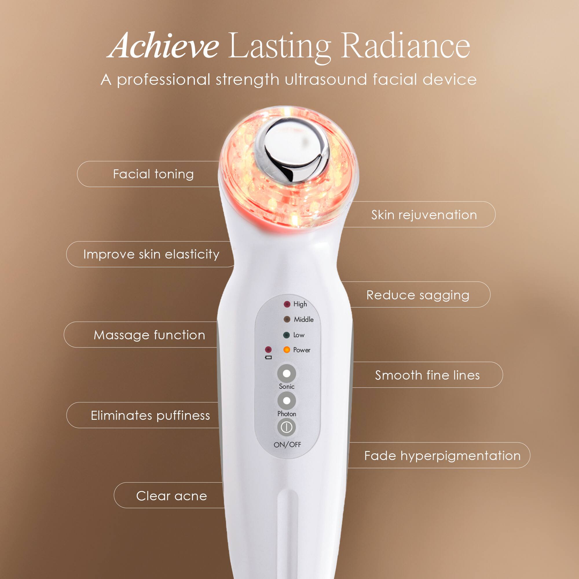 Achieve Lasting Radiance  
A professional strength ultrasound facial device

- Facial toning
- Skin rejuvenation
- Improve skin elasticity
- Reduce sagging
- Massage function
- Eliminates puffiness
- Clear acne
- Smooth fine lines
- Fade hyperpigmentation

High  
Middle  
Low  
Power  
Sonic  
Photon  
ON/OFF
