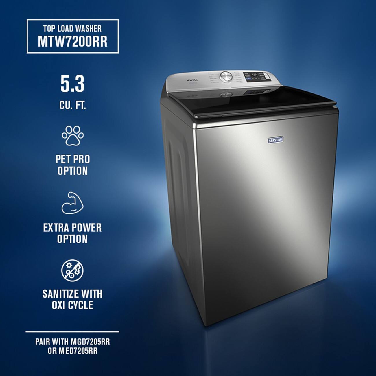 TOP LOAD WASHER MTW7200RR  
5.3 CU. FT.  
MAYTAG  
PET PRO OPTION  
EXTRA POWER OPTION  
SANITIZE WITH OXI CYCLE  
PAIR WITH MGD7205RR OR MED7205RR