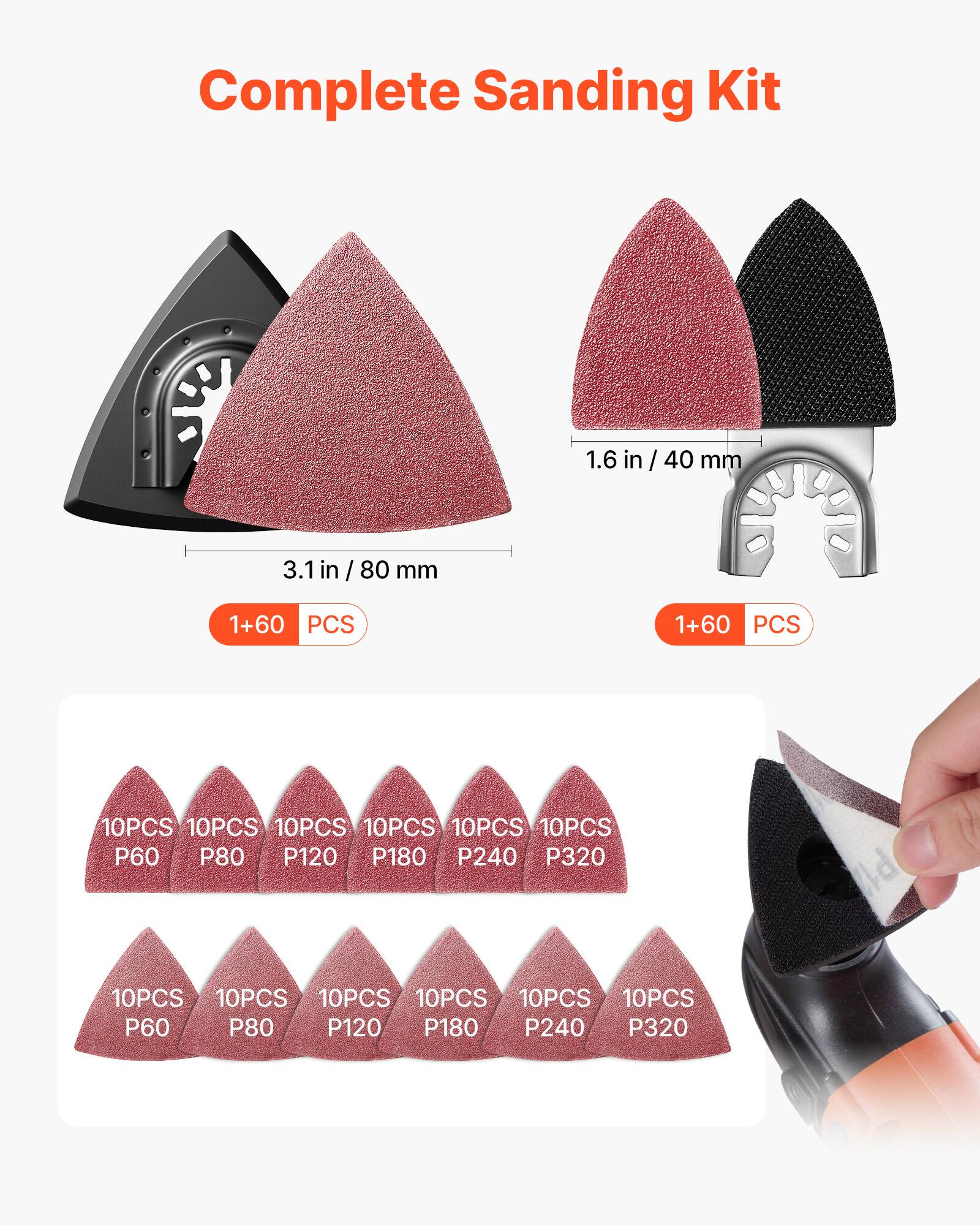 Complete Sanding Kit  
1.6 in / 40 mm  
3.1 in / 80 mm  
1+60 PCS  
1+60 PCS  
10PCS P60  
10PCS P80  
10PCS P120  
10PCS P180  
10PCS P240  
10PCS P320  
10PCS P60  
10PCS P80  
10PCS P120  
10PCS P180  
10PCS P240  
10PCS P320