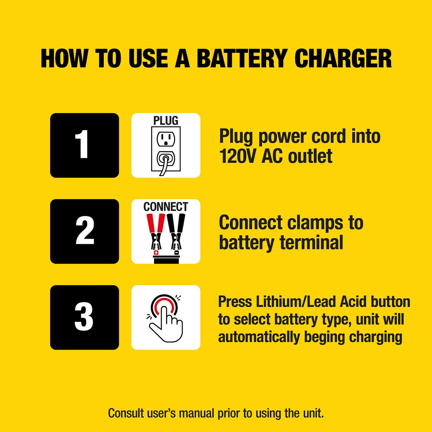 HOW TO USE A BATTERY CHARGER

1. PLUG
   - Plug power cord into 120V AC outlet

2. CONNECT
   - Connect clamps to battery terminal

3. Press Lithium/Lead Acid button to select battery type, unit will automatically begin charging

Consult user's manual prior to using the unit.