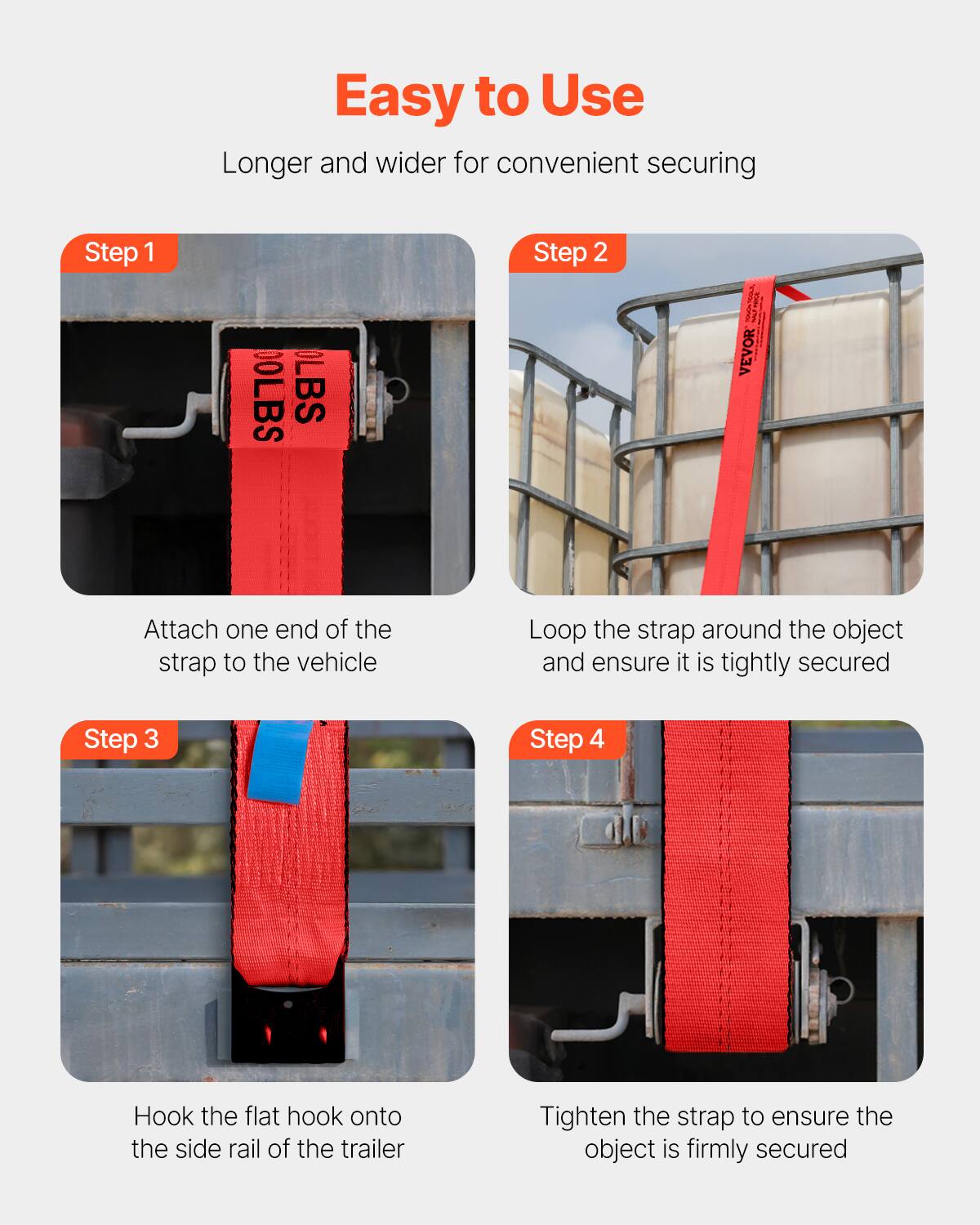 Easy to Use  
Longer and wider for convenient securing

Step 1  
Attach one end of the strap to the vehicle

Step 2  
Loop the strap around the object and ensure it is tightly secured

Step 3  
Hook the flat hook onto the side rail of the trailer

Step 4  
Tighten the strap to ensure the object is firmly secured